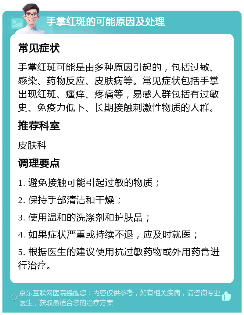 手掌红斑的可能原因及处理 常见症状 手掌红斑可能是由多种原因引起的，包括过敏、感染、药物反应、皮肤病等。常见症状包括手掌出现红斑、瘙痒、疼痛等，易感人群包括有过敏史、免疫力低下、长期接触刺激性物质的人群。 推荐科室 皮肤科 调理要点 1. 避免接触可能引起过敏的物质； 2. 保持手部清洁和干燥； 3. 使用温和的洗涤剂和护肤品； 4. 如果症状严重或持续不退，应及时就医； 5. 根据医生的建议使用抗过敏药物或外用药膏进行治疗。