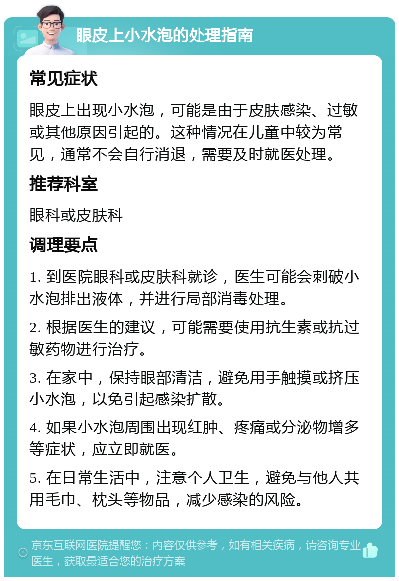 眼皮上小水泡的处理指南 常见症状 眼皮上出现小水泡，可能是由于皮肤感染、过敏或其他原因引起的。这种情况在儿童中较为常见，通常不会自行消退，需要及时就医处理。 推荐科室 眼科或皮肤科 调理要点 1. 到医院眼科或皮肤科就诊，医生可能会刺破小水泡排出液体，并进行局部消毒处理。 2. 根据医生的建议，可能需要使用抗生素或抗过敏药物进行治疗。 3. 在家中，保持眼部清洁，避免用手触摸或挤压小水泡，以免引起感染扩散。 4. 如果小水泡周围出现红肿、疼痛或分泌物增多等症状，应立即就医。 5. 在日常生活中，注意个人卫生，避免与他人共用毛巾、枕头等物品，减少感染的风险。