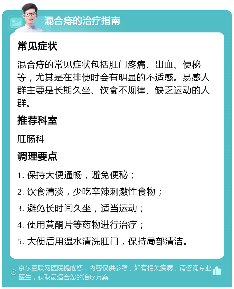 混合痔的治疗指南 常见症状 混合痔的常见症状包括肛门疼痛、出血、便秘等，尤其是在排便时会有明显的不适感。易感人群主要是长期久坐、饮食不规律、缺乏运动的人群。 推荐科室 肛肠科 调理要点 1. 保持大便通畅，避免便秘； 2. 饮食清淡，少吃辛辣刺激性食物； 3. 避免长时间久坐，适当运动； 4. 使用黄酮片等药物进行治疗； 5. 大便后用温水清洗肛门，保持局部清洁。