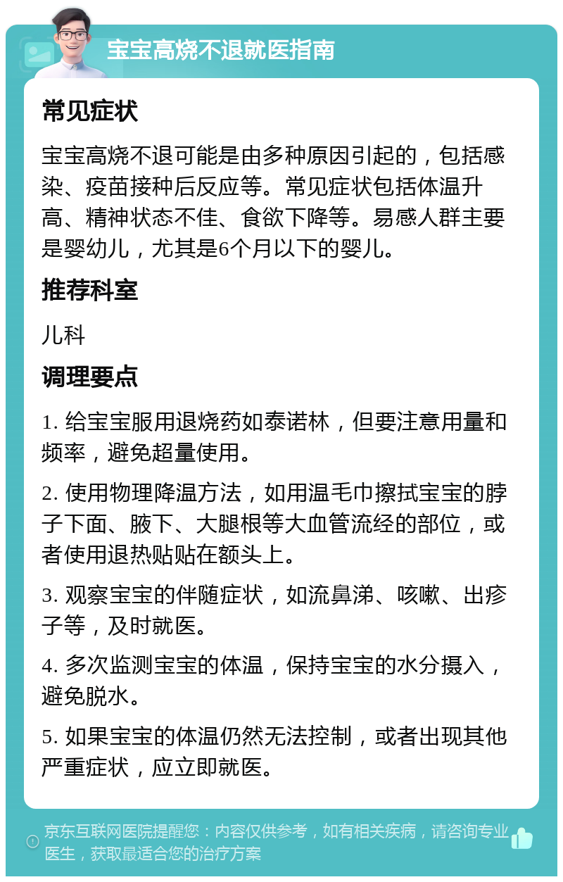 宝宝高烧不退就医指南 常见症状 宝宝高烧不退可能是由多种原因引起的，包括感染、疫苗接种后反应等。常见症状包括体温升高、精神状态不佳、食欲下降等。易感人群主要是婴幼儿，尤其是6个月以下的婴儿。 推荐科室 儿科 调理要点 1. 给宝宝服用退烧药如泰诺林，但要注意用量和频率，避免超量使用。 2. 使用物理降温方法，如用温毛巾擦拭宝宝的脖子下面、腋下、大腿根等大血管流经的部位，或者使用退热贴贴在额头上。 3. 观察宝宝的伴随症状，如流鼻涕、咳嗽、出疹子等，及时就医。 4. 多次监测宝宝的体温，保持宝宝的水分摄入，避免脱水。 5. 如果宝宝的体温仍然无法控制，或者出现其他严重症状，应立即就医。