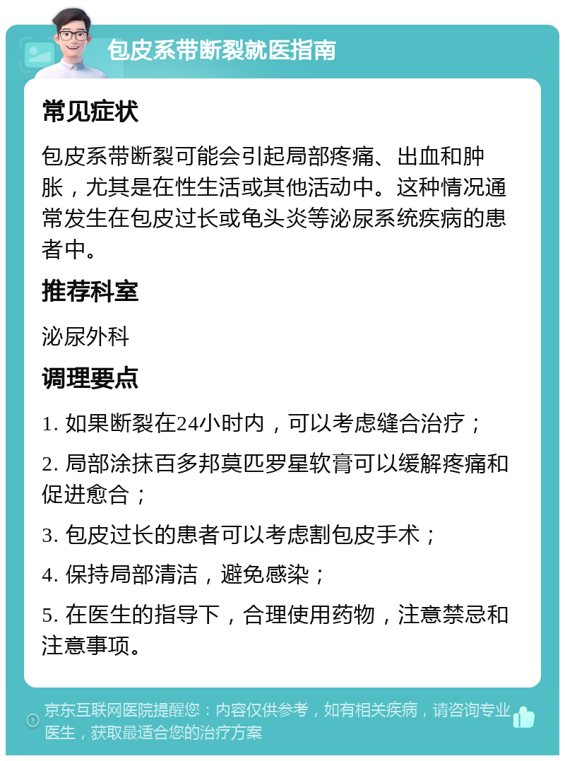 包皮系带断裂就医指南 常见症状 包皮系带断裂可能会引起局部疼痛、出血和肿胀，尤其是在性生活或其他活动中。这种情况通常发生在包皮过长或龟头炎等泌尿系统疾病的患者中。 推荐科室 泌尿外科 调理要点 1. 如果断裂在24小时内，可以考虑缝合治疗； 2. 局部涂抹百多邦莫匹罗星软膏可以缓解疼痛和促进愈合； 3. 包皮过长的患者可以考虑割包皮手术； 4. 保持局部清洁，避免感染； 5. 在医生的指导下，合理使用药物，注意禁忌和注意事项。