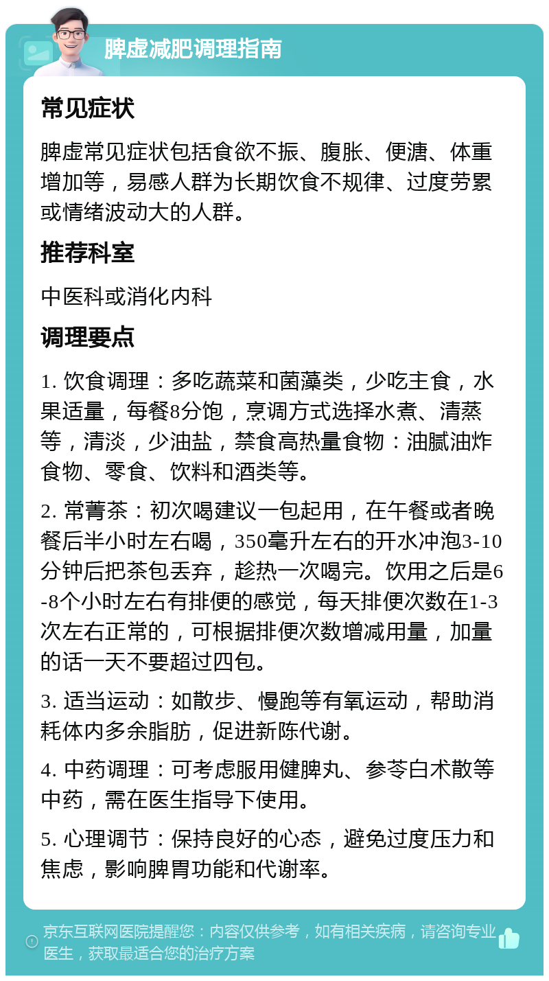 脾虚减肥调理指南 常见症状 脾虚常见症状包括食欲不振、腹胀、便溏、体重增加等，易感人群为长期饮食不规律、过度劳累或情绪波动大的人群。 推荐科室 中医科或消化内科 调理要点 1. 饮食调理：多吃蔬菜和菌藻类，少吃主食，水果适量，每餐8分饱，烹调方式选择水煮、清蒸等，清淡，少油盐，禁食高热量食物：油腻油炸食物、零食、饮料和酒类等。 2. 常菁茶：初次喝建议一包起用，在午餐或者晚餐后半小时左右喝，350毫升左右的开水冲泡3-10分钟后把茶包丢弃，趁热一次喝完。饮用之后是6-8个小时左右有排便的感觉，每天排便次数在1-3次左右正常的，可根据排便次数增减用量，加量的话一天不要超过四包。 3. 适当运动：如散步、慢跑等有氧运动，帮助消耗体内多余脂肪，促进新陈代谢。 4. 中药调理：可考虑服用健脾丸、参苓白术散等中药，需在医生指导下使用。 5. 心理调节：保持良好的心态，避免过度压力和焦虑，影响脾胃功能和代谢率。