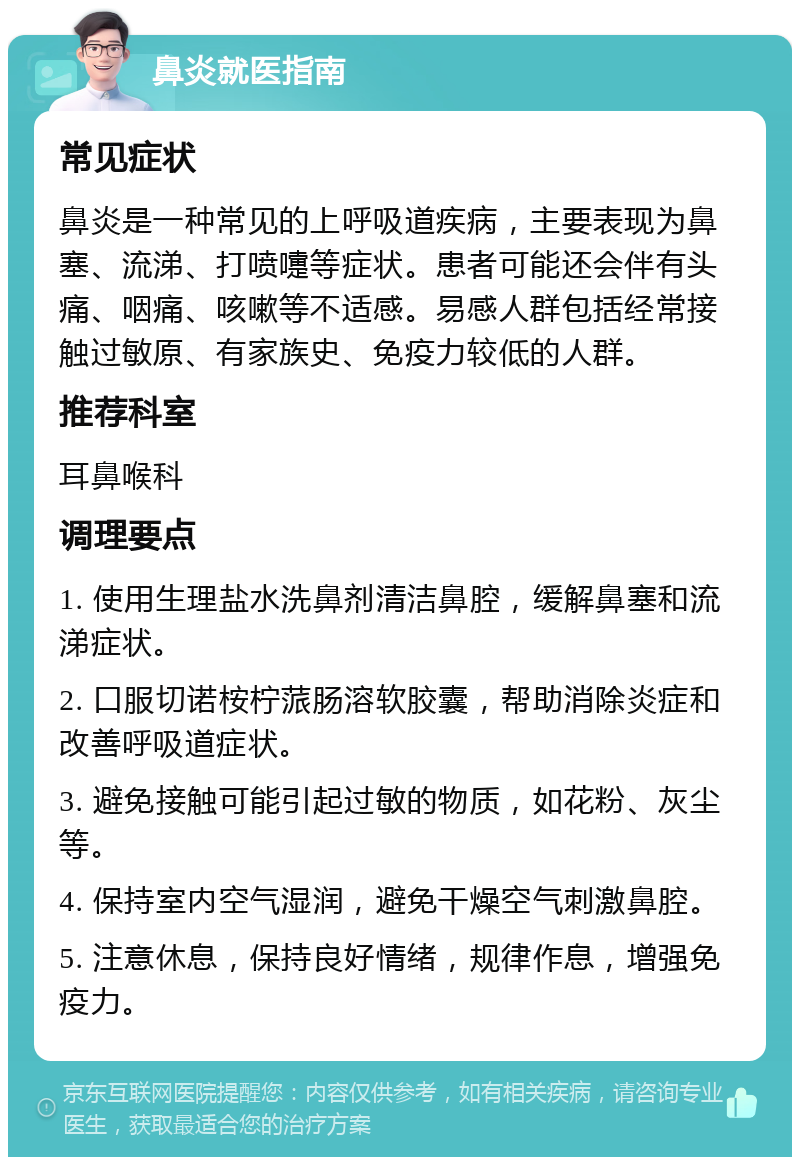 鼻炎就医指南 常见症状 鼻炎是一种常见的上呼吸道疾病，主要表现为鼻塞、流涕、打喷嚏等症状。患者可能还会伴有头痛、咽痛、咳嗽等不适感。易感人群包括经常接触过敏原、有家族史、免疫力较低的人群。 推荐科室 耳鼻喉科 调理要点 1. 使用生理盐水洗鼻剂清洁鼻腔，缓解鼻塞和流涕症状。 2. 口服切诺桉柠蒎肠溶软胶囊，帮助消除炎症和改善呼吸道症状。 3. 避免接触可能引起过敏的物质，如花粉、灰尘等。 4. 保持室内空气湿润，避免干燥空气刺激鼻腔。 5. 注意休息，保持良好情绪，规律作息，增强免疫力。