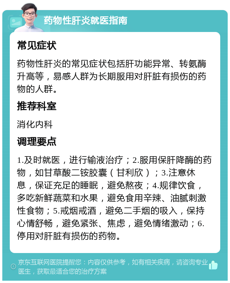 药物性肝炎就医指南 常见症状 药物性肝炎的常见症状包括肝功能异常、转氨酶升高等，易感人群为长期服用对肝脏有损伤的药物的人群。 推荐科室 消化内科 调理要点 1.及时就医，进行输液治疗；2.服用保肝降酶的药物，如甘草酸二铵胶囊（甘利欣）；3.注意休息，保证充足的睡眠，避免熬夜；4.规律饮食，多吃新鲜蔬菜和水果，避免食用辛辣、油腻刺激性食物；5.戒烟戒酒，避免二手烟的吸入，保持心情舒畅，避免紧张、焦虑，避免情绪激动；6.停用对肝脏有损伤的药物。