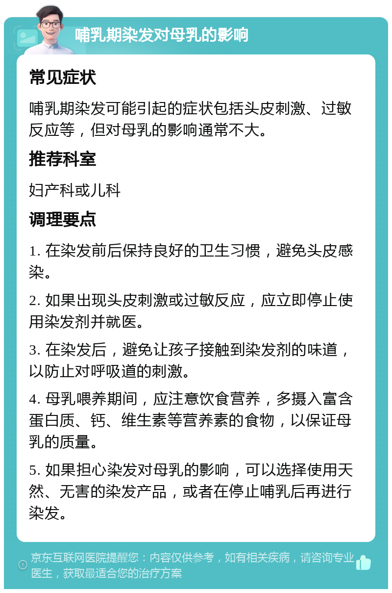 哺乳期染发对母乳的影响 常见症状 哺乳期染发可能引起的症状包括头皮刺激、过敏反应等，但对母乳的影响通常不大。 推荐科室 妇产科或儿科 调理要点 1. 在染发前后保持良好的卫生习惯，避免头皮感染。 2. 如果出现头皮刺激或过敏反应，应立即停止使用染发剂并就医。 3. 在染发后，避免让孩子接触到染发剂的味道，以防止对呼吸道的刺激。 4. 母乳喂养期间，应注意饮食营养，多摄入富含蛋白质、钙、维生素等营养素的食物，以保证母乳的质量。 5. 如果担心染发对母乳的影响，可以选择使用天然、无害的染发产品，或者在停止哺乳后再进行染发。