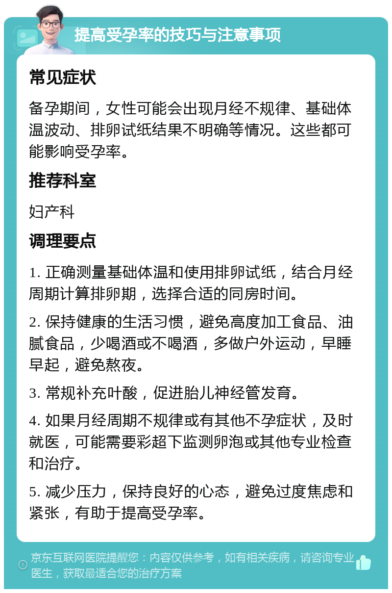 提高受孕率的技巧与注意事项 常见症状 备孕期间，女性可能会出现月经不规律、基础体温波动、排卵试纸结果不明确等情况。这些都可能影响受孕率。 推荐科室 妇产科 调理要点 1. 正确测量基础体温和使用排卵试纸，结合月经周期计算排卵期，选择合适的同房时间。 2. 保持健康的生活习惯，避免高度加工食品、油腻食品，少喝酒或不喝酒，多做户外运动，早睡早起，避免熬夜。 3. 常规补充叶酸，促进胎儿神经管发育。 4. 如果月经周期不规律或有其他不孕症状，及时就医，可能需要彩超下监测卵泡或其他专业检查和治疗。 5. 减少压力，保持良好的心态，避免过度焦虑和紧张，有助于提高受孕率。