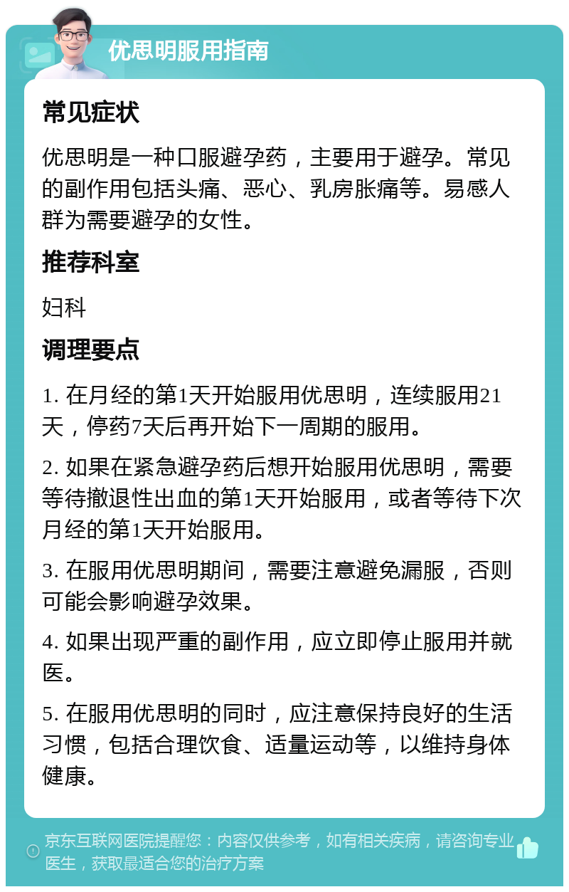 优思明服用指南 常见症状 优思明是一种口服避孕药，主要用于避孕。常见的副作用包括头痛、恶心、乳房胀痛等。易感人群为需要避孕的女性。 推荐科室 妇科 调理要点 1. 在月经的第1天开始服用优思明，连续服用21天，停药7天后再开始下一周期的服用。 2. 如果在紧急避孕药后想开始服用优思明，需要等待撤退性出血的第1天开始服用，或者等待下次月经的第1天开始服用。 3. 在服用优思明期间，需要注意避免漏服，否则可能会影响避孕效果。 4. 如果出现严重的副作用，应立即停止服用并就医。 5. 在服用优思明的同时，应注意保持良好的生活习惯，包括合理饮食、适量运动等，以维持身体健康。