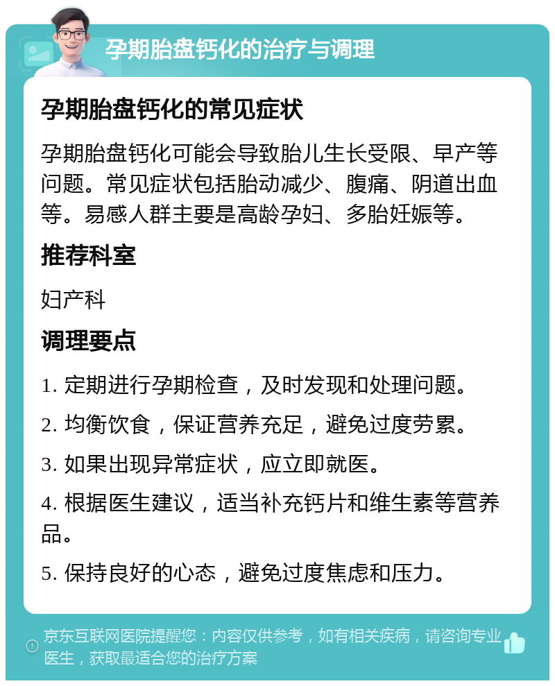 孕期胎盘钙化的治疗与调理 孕期胎盘钙化的常见症状 孕期胎盘钙化可能会导致胎儿生长受限、早产等问题。常见症状包括胎动减少、腹痛、阴道出血等。易感人群主要是高龄孕妇、多胎妊娠等。 推荐科室 妇产科 调理要点 1. 定期进行孕期检查，及时发现和处理问题。 2. 均衡饮食，保证营养充足，避免过度劳累。 3. 如果出现异常症状，应立即就医。 4. 根据医生建议，适当补充钙片和维生素等营养品。 5. 保持良好的心态，避免过度焦虑和压力。