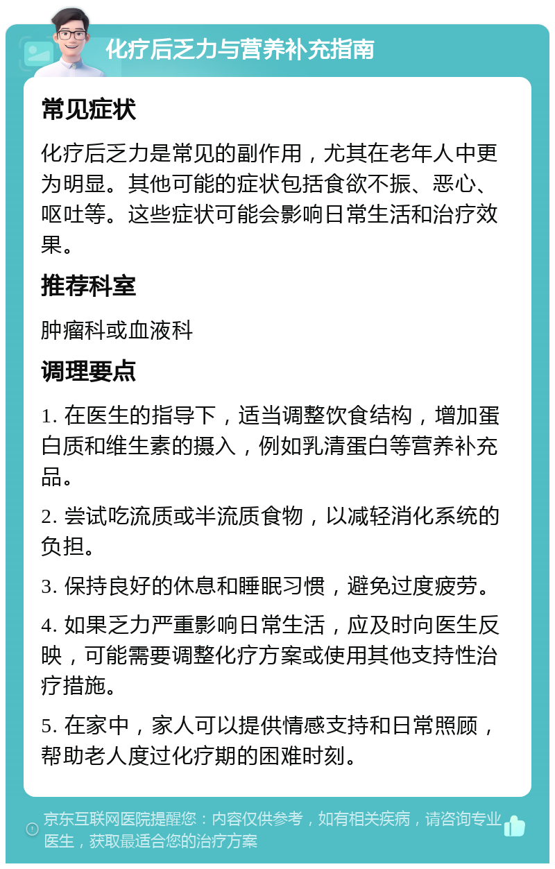 化疗后乏力与营养补充指南 常见症状 化疗后乏力是常见的副作用，尤其在老年人中更为明显。其他可能的症状包括食欲不振、恶心、呕吐等。这些症状可能会影响日常生活和治疗效果。 推荐科室 肿瘤科或血液科 调理要点 1. 在医生的指导下，适当调整饮食结构，增加蛋白质和维生素的摄入，例如乳清蛋白等营养补充品。 2. 尝试吃流质或半流质食物，以减轻消化系统的负担。 3. 保持良好的休息和睡眠习惯，避免过度疲劳。 4. 如果乏力严重影响日常生活，应及时向医生反映，可能需要调整化疗方案或使用其他支持性治疗措施。 5. 在家中，家人可以提供情感支持和日常照顾，帮助老人度过化疗期的困难时刻。