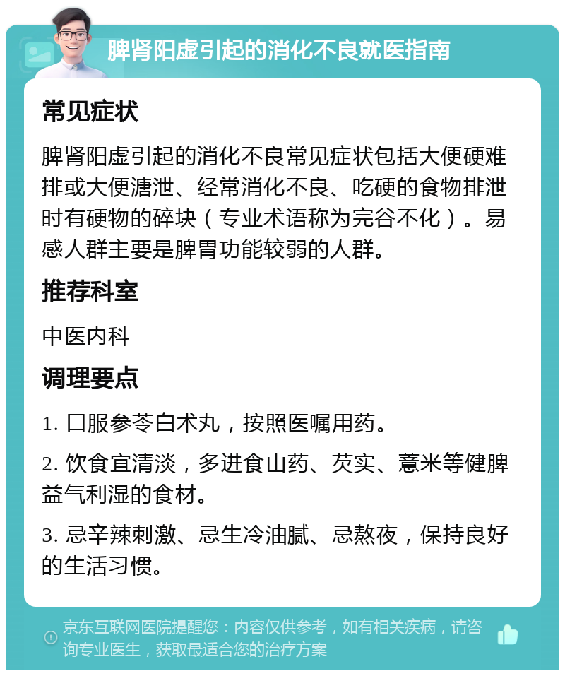 脾肾阳虚引起的消化不良就医指南 常见症状 脾肾阳虚引起的消化不良常见症状包括大便硬难排或大便溏泄、经常消化不良、吃硬的食物排泄时有硬物的碎块（专业术语称为完谷不化）。易感人群主要是脾胃功能较弱的人群。 推荐科室 中医内科 调理要点 1. 口服参苓白术丸，按照医嘱用药。 2. 饮食宜清淡，多进食山药、芡实、薏米等健脾益气利湿的食材。 3. 忌辛辣刺激、忌生冷油腻、忌熬夜，保持良好的生活习惯。