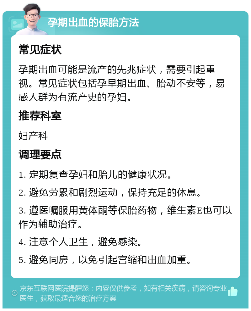 孕期出血的保胎方法 常见症状 孕期出血可能是流产的先兆症状，需要引起重视。常见症状包括孕早期出血、胎动不安等，易感人群为有流产史的孕妇。 推荐科室 妇产科 调理要点 1. 定期复查孕妇和胎儿的健康状况。 2. 避免劳累和剧烈运动，保持充足的休息。 3. 遵医嘱服用黄体酮等保胎药物，维生素E也可以作为辅助治疗。 4. 注意个人卫生，避免感染。 5. 避免同房，以免引起宫缩和出血加重。