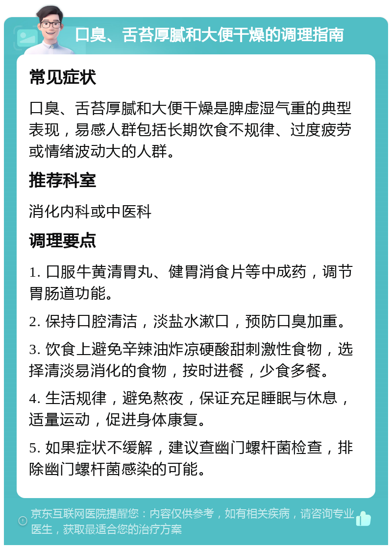 口臭、舌苔厚腻和大便干燥的调理指南 常见症状 口臭、舌苔厚腻和大便干燥是脾虚湿气重的典型表现，易感人群包括长期饮食不规律、过度疲劳或情绪波动大的人群。 推荐科室 消化内科或中医科 调理要点 1. 口服牛黄清胃丸、健胃消食片等中成药，调节胃肠道功能。 2. 保持口腔清洁，淡盐水漱口，预防口臭加重。 3. 饮食上避免辛辣油炸凉硬酸甜刺激性食物，选择清淡易消化的食物，按时进餐，少食多餐。 4. 生活规律，避免熬夜，保证充足睡眠与休息，适量运动，促进身体康复。 5. 如果症状不缓解，建议查幽门螺杆菌检查，排除幽门螺杆菌感染的可能。