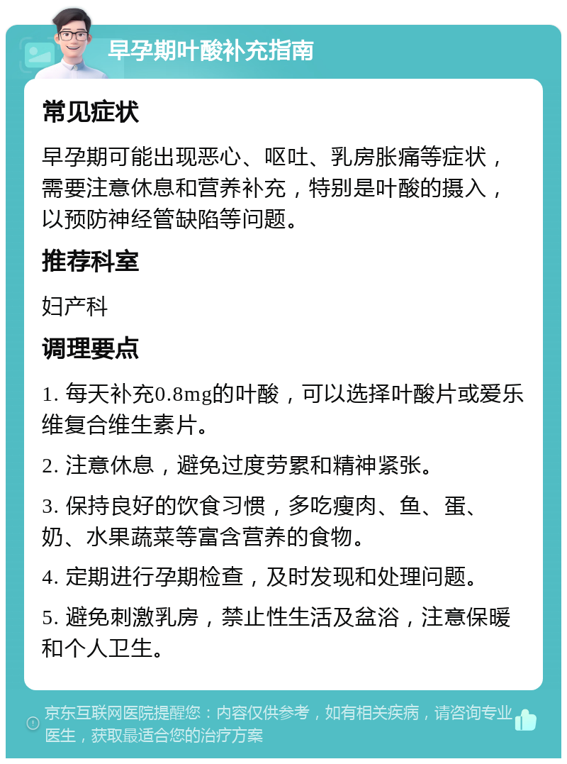 早孕期叶酸补充指南 常见症状 早孕期可能出现恶心、呕吐、乳房胀痛等症状，需要注意休息和营养补充，特别是叶酸的摄入，以预防神经管缺陷等问题。 推荐科室 妇产科 调理要点 1. 每天补充0.8mg的叶酸，可以选择叶酸片或爱乐维复合维生素片。 2. 注意休息，避免过度劳累和精神紧张。 3. 保持良好的饮食习惯，多吃瘦肉、鱼、蛋、奶、水果蔬菜等富含营养的食物。 4. 定期进行孕期检查，及时发现和处理问题。 5. 避免刺激乳房，禁止性生活及盆浴，注意保暖和个人卫生。