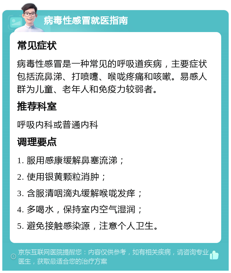 病毒性感冒就医指南 常见症状 病毒性感冒是一种常见的呼吸道疾病，主要症状包括流鼻涕、打喷嚏、喉咙疼痛和咳嗽。易感人群为儿童、老年人和免疫力较弱者。 推荐科室 呼吸内科或普通内科 调理要点 1. 服用感康缓解鼻塞流涕； 2. 使用银黄颗粒消肿； 3. 含服清咽滴丸缓解喉咙发痒； 4. 多喝水，保持室内空气湿润； 5. 避免接触感染源，注意个人卫生。