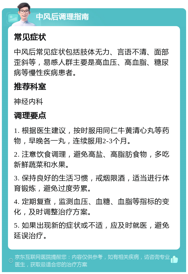 中风后调理指南 常见症状 中风后常见症状包括肢体无力、言语不清、面部歪斜等，易感人群主要是高血压、高血脂、糖尿病等慢性疾病患者。 推荐科室 神经内科 调理要点 1. 根据医生建议，按时服用同仁牛黄清心丸等药物，早晚各一丸，连续服用2-3个月。 2. 注意饮食调理，避免高盐、高脂肪食物，多吃新鲜蔬菜和水果。 3. 保持良好的生活习惯，戒烟限酒，适当进行体育锻炼，避免过度劳累。 4. 定期复查，监测血压、血糖、血脂等指标的变化，及时调整治疗方案。 5. 如果出现新的症状或不适，应及时就医，避免延误治疗。