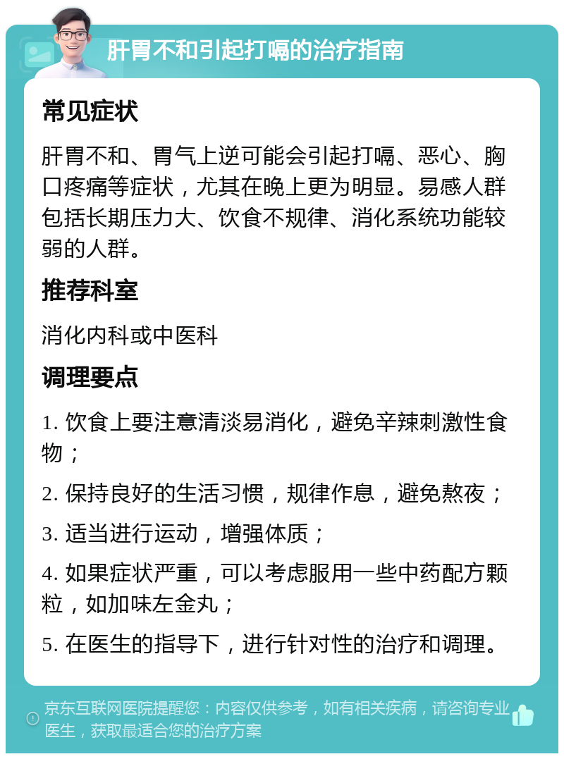 肝胃不和引起打嗝的治疗指南 常见症状 肝胃不和、胃气上逆可能会引起打嗝、恶心、胸口疼痛等症状，尤其在晚上更为明显。易感人群包括长期压力大、饮食不规律、消化系统功能较弱的人群。 推荐科室 消化内科或中医科 调理要点 1. 饮食上要注意清淡易消化，避免辛辣刺激性食物； 2. 保持良好的生活习惯，规律作息，避免熬夜； 3. 适当进行运动，增强体质； 4. 如果症状严重，可以考虑服用一些中药配方颗粒，如加味左金丸； 5. 在医生的指导下，进行针对性的治疗和调理。