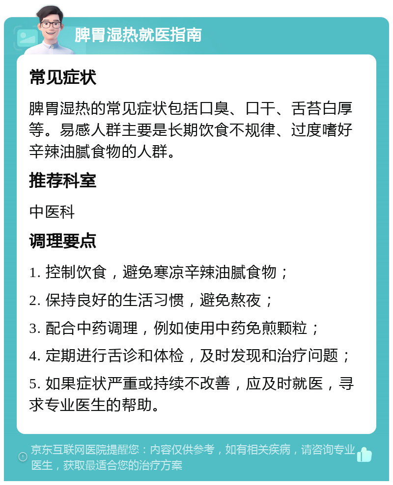 脾胃湿热就医指南 常见症状 脾胃湿热的常见症状包括口臭、口干、舌苔白厚等。易感人群主要是长期饮食不规律、过度嗜好辛辣油腻食物的人群。 推荐科室 中医科 调理要点 1. 控制饮食，避免寒凉辛辣油腻食物； 2. 保持良好的生活习惯，避免熬夜； 3. 配合中药调理，例如使用中药免煎颗粒； 4. 定期进行舌诊和体检，及时发现和治疗问题； 5. 如果症状严重或持续不改善，应及时就医，寻求专业医生的帮助。