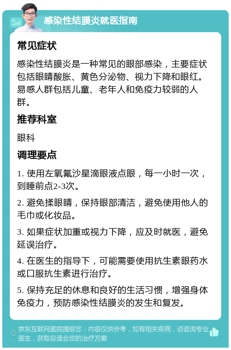 感染性结膜炎就医指南 常见症状 感染性结膜炎是一种常见的眼部感染，主要症状包括眼睛酸胀、黄色分泌物、视力下降和眼红。易感人群包括儿童、老年人和免疫力较弱的人群。 推荐科室 眼科 调理要点 1. 使用左氧氟沙星滴眼液点眼，每一小时一次，到睡前点2-3次。 2. 避免揉眼睛，保持眼部清洁，避免使用他人的毛巾或化妆品。 3. 如果症状加重或视力下降，应及时就医，避免延误治疗。 4. 在医生的指导下，可能需要使用抗生素眼药水或口服抗生素进行治疗。 5. 保持充足的休息和良好的生活习惯，增强身体免疫力，预防感染性结膜炎的发生和复发。