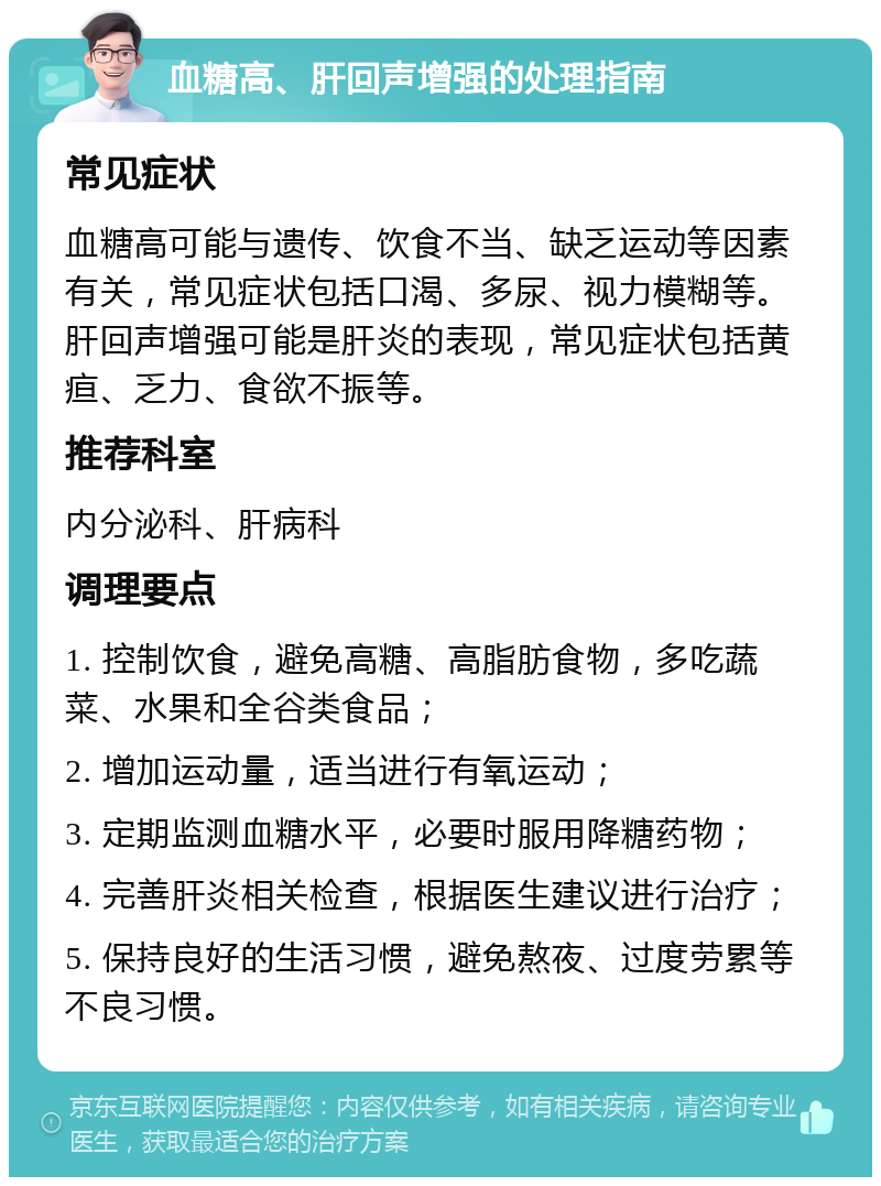 血糖高、肝回声增强的处理指南 常见症状 血糖高可能与遗传、饮食不当、缺乏运动等因素有关，常见症状包括口渴、多尿、视力模糊等。肝回声增强可能是肝炎的表现，常见症状包括黄疸、乏力、食欲不振等。 推荐科室 内分泌科、肝病科 调理要点 1. 控制饮食，避免高糖、高脂肪食物，多吃蔬菜、水果和全谷类食品； 2. 增加运动量，适当进行有氧运动； 3. 定期监测血糖水平，必要时服用降糖药物； 4. 完善肝炎相关检查，根据医生建议进行治疗； 5. 保持良好的生活习惯，避免熬夜、过度劳累等不良习惯。