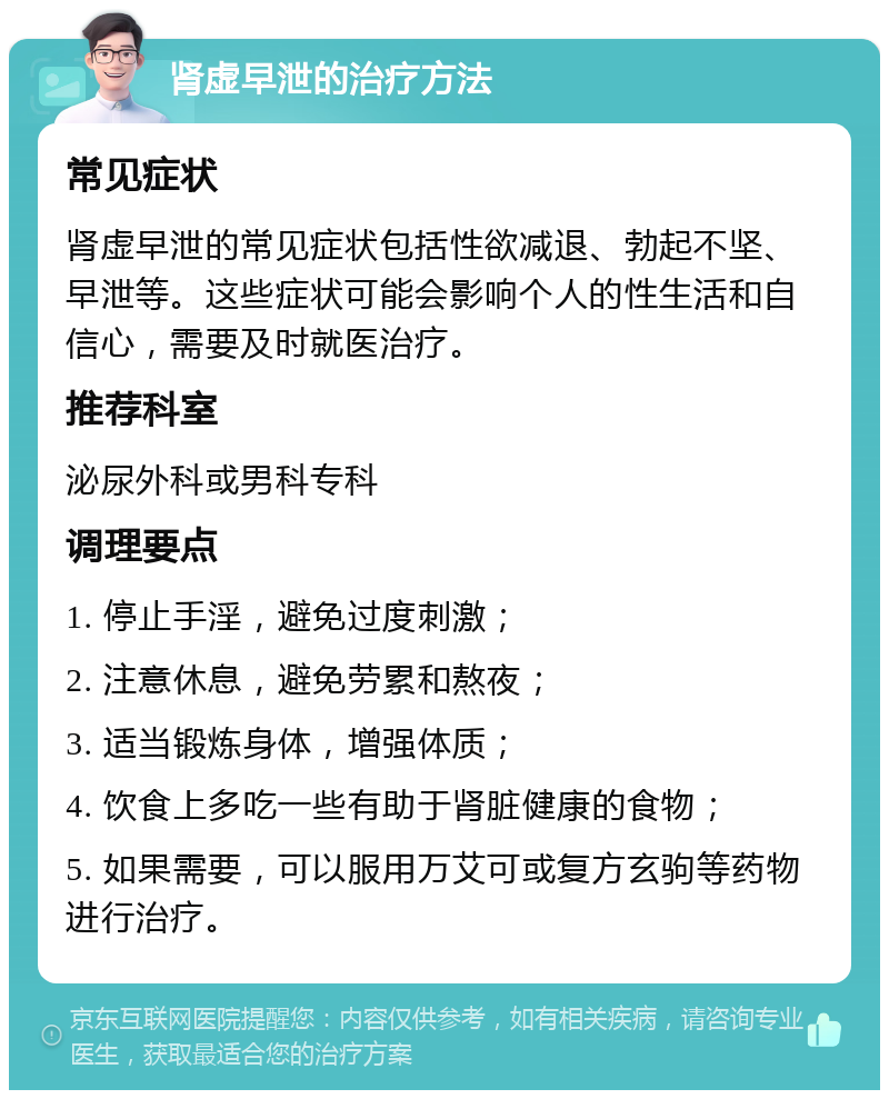 肾虚早泄的治疗方法 常见症状 肾虚早泄的常见症状包括性欲减退、勃起不坚、早泄等。这些症状可能会影响个人的性生活和自信心，需要及时就医治疗。 推荐科室 泌尿外科或男科专科 调理要点 1. 停止手淫，避免过度刺激； 2. 注意休息，避免劳累和熬夜； 3. 适当锻炼身体，增强体质； 4. 饮食上多吃一些有助于肾脏健康的食物； 5. 如果需要，可以服用万艾可或复方玄驹等药物进行治疗。