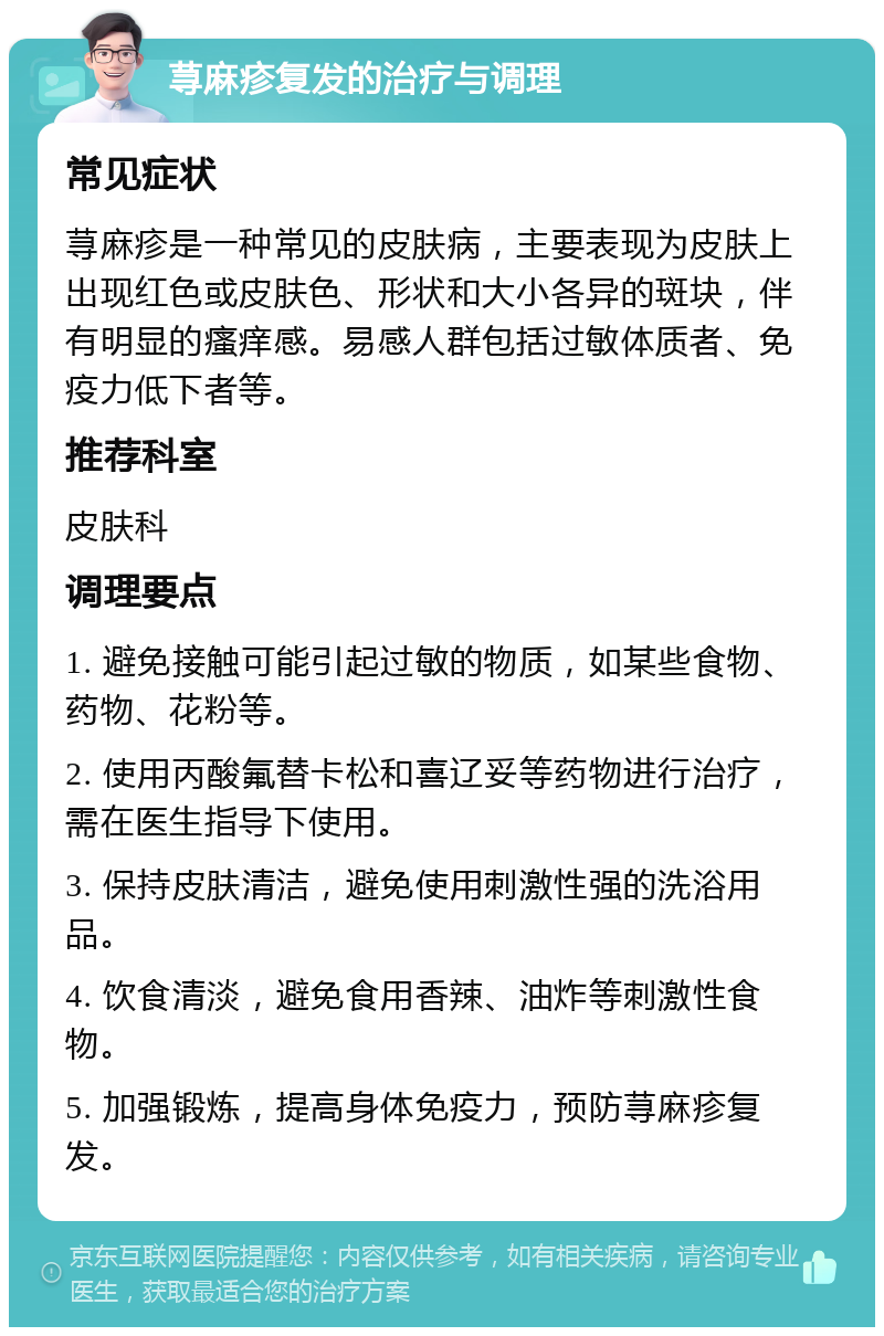 荨麻疹复发的治疗与调理 常见症状 荨麻疹是一种常见的皮肤病，主要表现为皮肤上出现红色或皮肤色、形状和大小各异的斑块，伴有明显的瘙痒感。易感人群包括过敏体质者、免疫力低下者等。 推荐科室 皮肤科 调理要点 1. 避免接触可能引起过敏的物质，如某些食物、药物、花粉等。 2. 使用丙酸氟替卡松和喜辽妥等药物进行治疗，需在医生指导下使用。 3. 保持皮肤清洁，避免使用刺激性强的洗浴用品。 4. 饮食清淡，避免食用香辣、油炸等刺激性食物。 5. 加强锻炼，提高身体免疫力，预防荨麻疹复发。