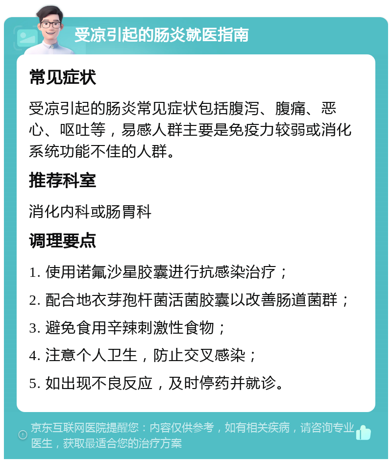 受凉引起的肠炎就医指南 常见症状 受凉引起的肠炎常见症状包括腹泻、腹痛、恶心、呕吐等，易感人群主要是免疫力较弱或消化系统功能不佳的人群。 推荐科室 消化内科或肠胃科 调理要点 1. 使用诺氟沙星胶囊进行抗感染治疗； 2. 配合地衣芽孢杆菌活菌胶囊以改善肠道菌群； 3. 避免食用辛辣刺激性食物； 4. 注意个人卫生，防止交叉感染； 5. 如出现不良反应，及时停药并就诊。