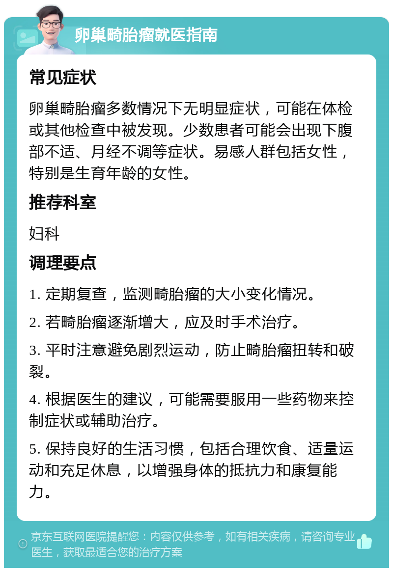 卵巢畸胎瘤就医指南 常见症状 卵巢畸胎瘤多数情况下无明显症状，可能在体检或其他检查中被发现。少数患者可能会出现下腹部不适、月经不调等症状。易感人群包括女性，特别是生育年龄的女性。 推荐科室 妇科 调理要点 1. 定期复查，监测畸胎瘤的大小变化情况。 2. 若畸胎瘤逐渐增大，应及时手术治疗。 3. 平时注意避免剧烈运动，防止畸胎瘤扭转和破裂。 4. 根据医生的建议，可能需要服用一些药物来控制症状或辅助治疗。 5. 保持良好的生活习惯，包括合理饮食、适量运动和充足休息，以增强身体的抵抗力和康复能力。