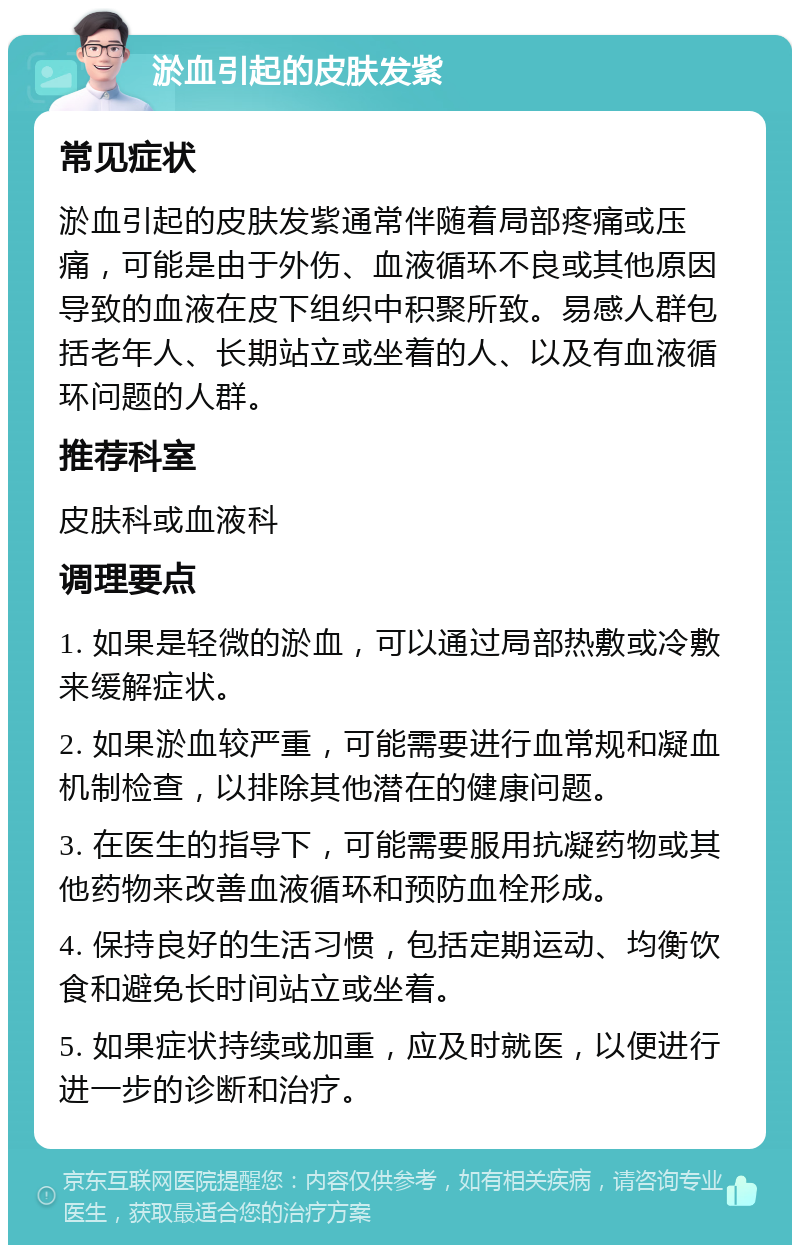 淤血引起的皮肤发紫 常见症状 淤血引起的皮肤发紫通常伴随着局部疼痛或压痛，可能是由于外伤、血液循环不良或其他原因导致的血液在皮下组织中积聚所致。易感人群包括老年人、长期站立或坐着的人、以及有血液循环问题的人群。 推荐科室 皮肤科或血液科 调理要点 1. 如果是轻微的淤血，可以通过局部热敷或冷敷来缓解症状。 2. 如果淤血较严重，可能需要进行血常规和凝血机制检查，以排除其他潜在的健康问题。 3. 在医生的指导下，可能需要服用抗凝药物或其他药物来改善血液循环和预防血栓形成。 4. 保持良好的生活习惯，包括定期运动、均衡饮食和避免长时间站立或坐着。 5. 如果症状持续或加重，应及时就医，以便进行进一步的诊断和治疗。