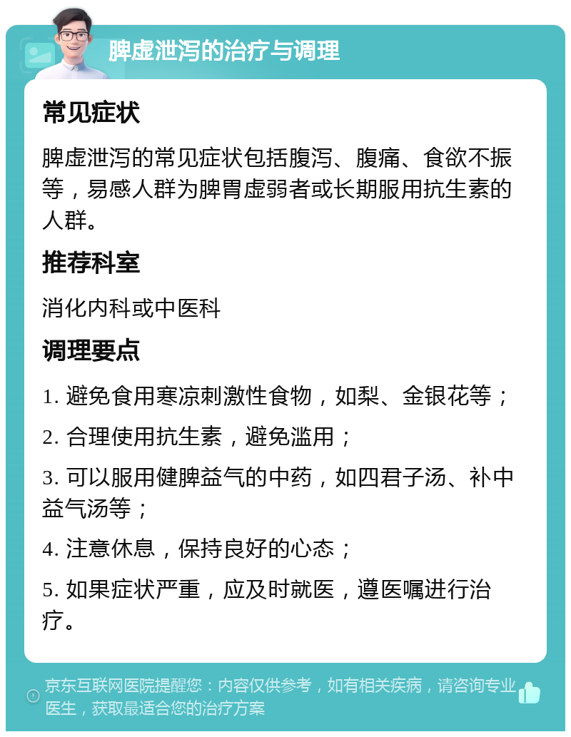 脾虚泄泻的治疗与调理 常见症状 脾虚泄泻的常见症状包括腹泻、腹痛、食欲不振等，易感人群为脾胃虚弱者或长期服用抗生素的人群。 推荐科室 消化内科或中医科 调理要点 1. 避免食用寒凉刺激性食物，如梨、金银花等； 2. 合理使用抗生素，避免滥用； 3. 可以服用健脾益气的中药，如四君子汤、补中益气汤等； 4. 注意休息，保持良好的心态； 5. 如果症状严重，应及时就医，遵医嘱进行治疗。