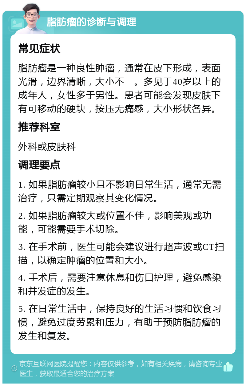 脂肪瘤的诊断与调理 常见症状 脂肪瘤是一种良性肿瘤，通常在皮下形成，表面光滑，边界清晰，大小不一。多见于40岁以上的成年人，女性多于男性。患者可能会发现皮肤下有可移动的硬块，按压无痛感，大小形状各异。 推荐科室 外科或皮肤科 调理要点 1. 如果脂肪瘤较小且不影响日常生活，通常无需治疗，只需定期观察其变化情况。 2. 如果脂肪瘤较大或位置不佳，影响美观或功能，可能需要手术切除。 3. 在手术前，医生可能会建议进行超声波或CT扫描，以确定肿瘤的位置和大小。 4. 手术后，需要注意休息和伤口护理，避免感染和并发症的发生。 5. 在日常生活中，保持良好的生活习惯和饮食习惯，避免过度劳累和压力，有助于预防脂肪瘤的发生和复发。