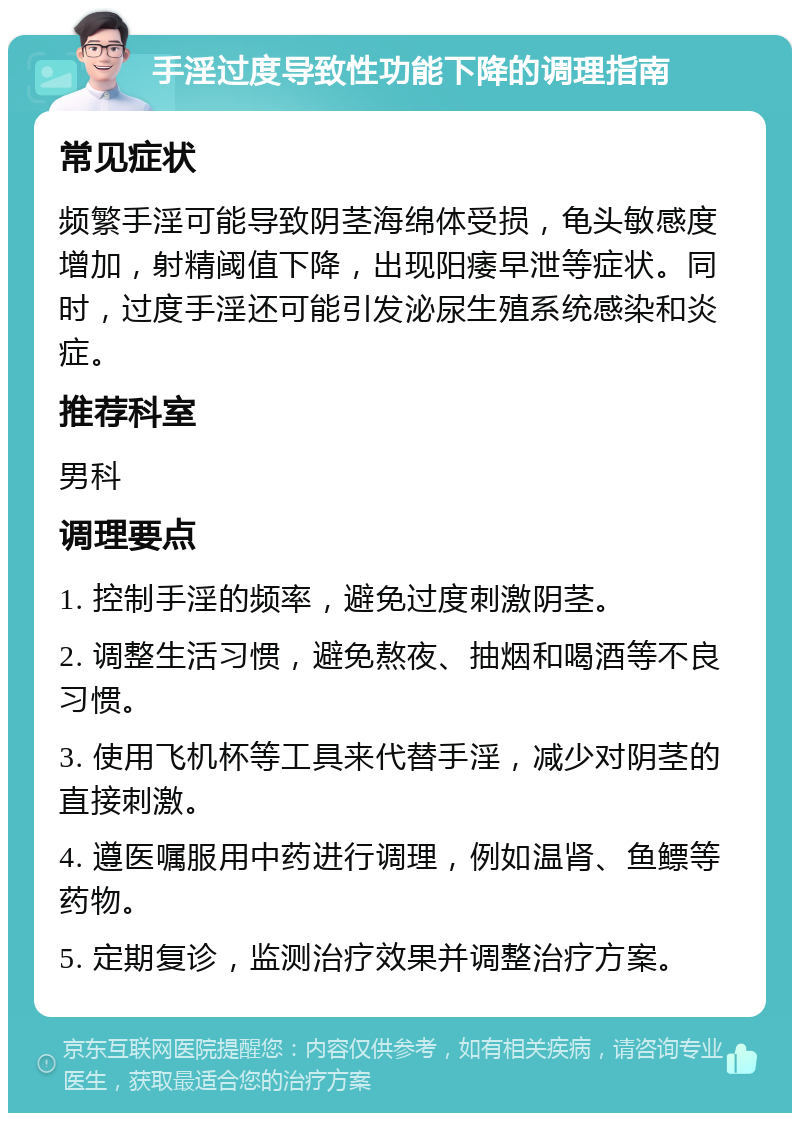 手淫过度导致性功能下降的调理指南 常见症状 频繁手淫可能导致阴茎海绵体受损，龟头敏感度增加，射精阈值下降，出现阳痿早泄等症状。同时，过度手淫还可能引发泌尿生殖系统感染和炎症。 推荐科室 男科 调理要点 1. 控制手淫的频率，避免过度刺激阴茎。 2. 调整生活习惯，避免熬夜、抽烟和喝酒等不良习惯。 3. 使用飞机杯等工具来代替手淫，减少对阴茎的直接刺激。 4. 遵医嘱服用中药进行调理，例如温肾、鱼鳔等药物。 5. 定期复诊，监测治疗效果并调整治疗方案。