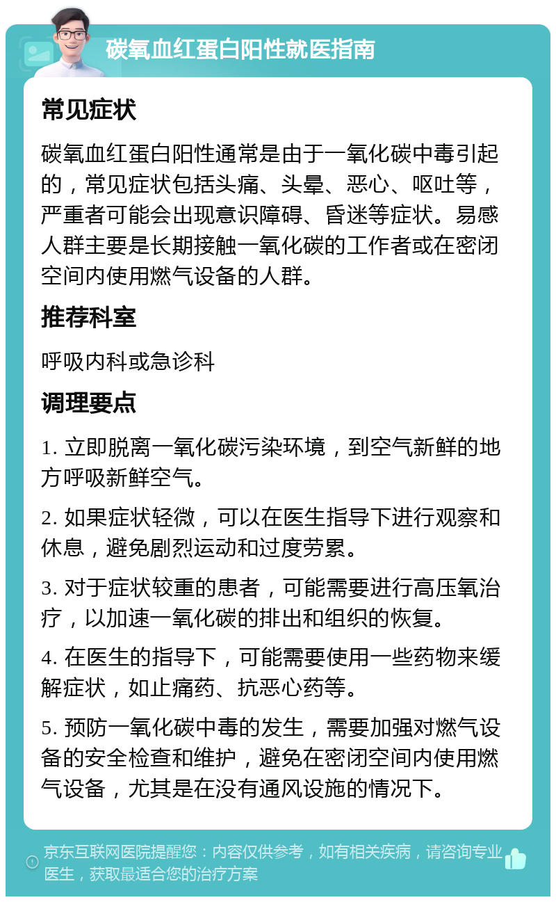 碳氧血红蛋白阳性就医指南 常见症状 碳氧血红蛋白阳性通常是由于一氧化碳中毒引起的，常见症状包括头痛、头晕、恶心、呕吐等，严重者可能会出现意识障碍、昏迷等症状。易感人群主要是长期接触一氧化碳的工作者或在密闭空间内使用燃气设备的人群。 推荐科室 呼吸内科或急诊科 调理要点 1. 立即脱离一氧化碳污染环境，到空气新鲜的地方呼吸新鲜空气。 2. 如果症状轻微，可以在医生指导下进行观察和休息，避免剧烈运动和过度劳累。 3. 对于症状较重的患者，可能需要进行高压氧治疗，以加速一氧化碳的排出和组织的恢复。 4. 在医生的指导下，可能需要使用一些药物来缓解症状，如止痛药、抗恶心药等。 5. 预防一氧化碳中毒的发生，需要加强对燃气设备的安全检查和维护，避免在密闭空间内使用燃气设备，尤其是在没有通风设施的情况下。