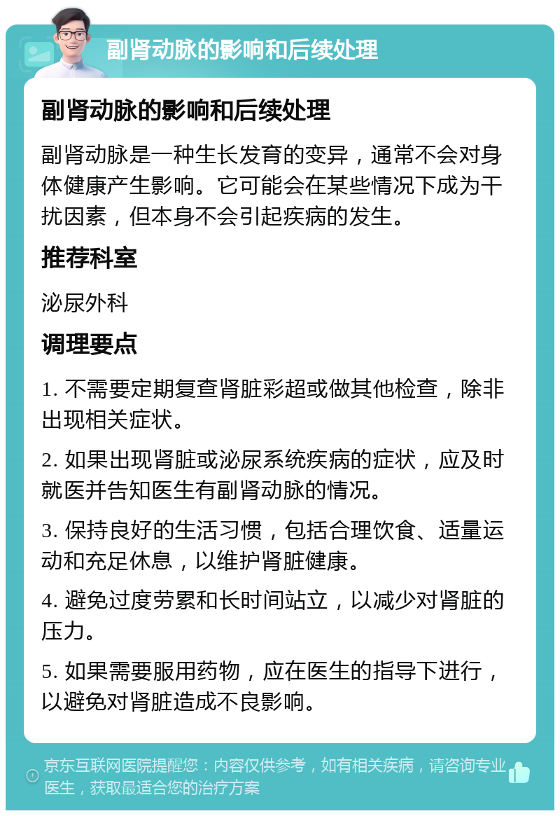 副肾动脉的影响和后续处理 副肾动脉的影响和后续处理 副肾动脉是一种生长发育的变异，通常不会对身体健康产生影响。它可能会在某些情况下成为干扰因素，但本身不会引起疾病的发生。 推荐科室 泌尿外科 调理要点 1. 不需要定期复查肾脏彩超或做其他检查，除非出现相关症状。 2. 如果出现肾脏或泌尿系统疾病的症状，应及时就医并告知医生有副肾动脉的情况。 3. 保持良好的生活习惯，包括合理饮食、适量运动和充足休息，以维护肾脏健康。 4. 避免过度劳累和长时间站立，以减少对肾脏的压力。 5. 如果需要服用药物，应在医生的指导下进行，以避免对肾脏造成不良影响。