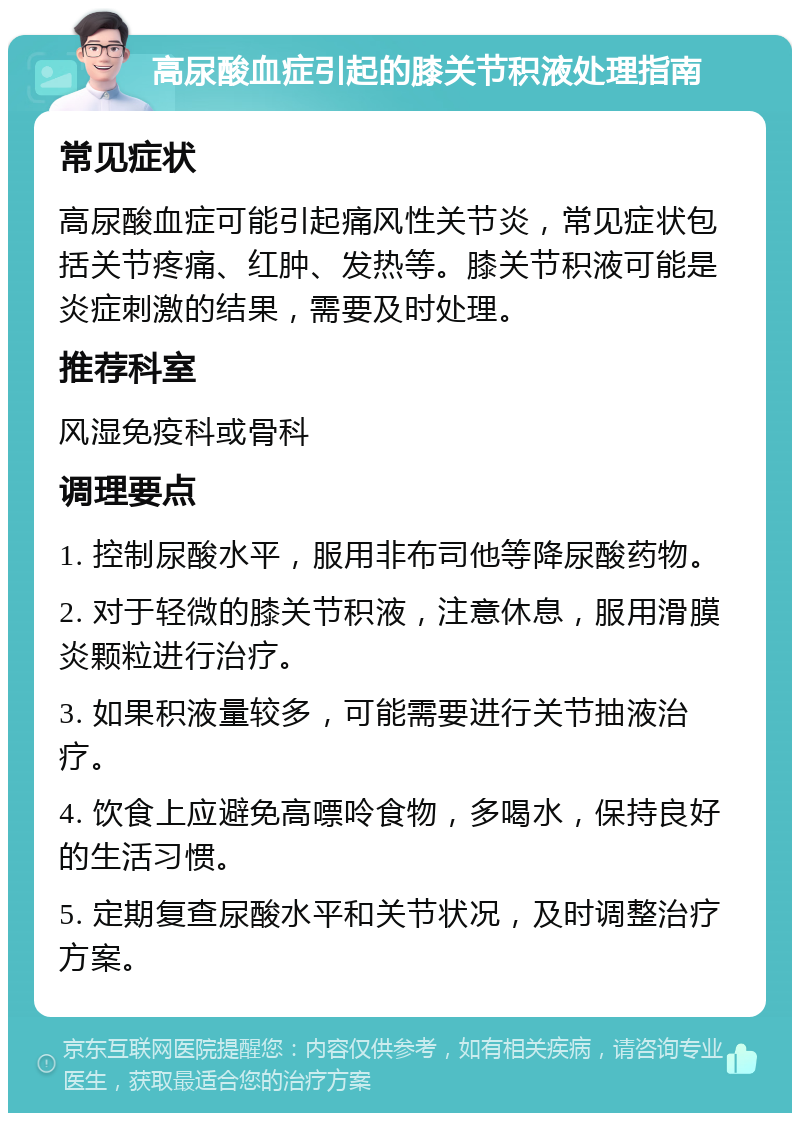 高尿酸血症引起的膝关节积液处理指南 常见症状 高尿酸血症可能引起痛风性关节炎，常见症状包括关节疼痛、红肿、发热等。膝关节积液可能是炎症刺激的结果，需要及时处理。 推荐科室 风湿免疫科或骨科 调理要点 1. 控制尿酸水平，服用非布司他等降尿酸药物。 2. 对于轻微的膝关节积液，注意休息，服用滑膜炎颗粒进行治疗。 3. 如果积液量较多，可能需要进行关节抽液治疗。 4. 饮食上应避免高嘌呤食物，多喝水，保持良好的生活习惯。 5. 定期复查尿酸水平和关节状况，及时调整治疗方案。