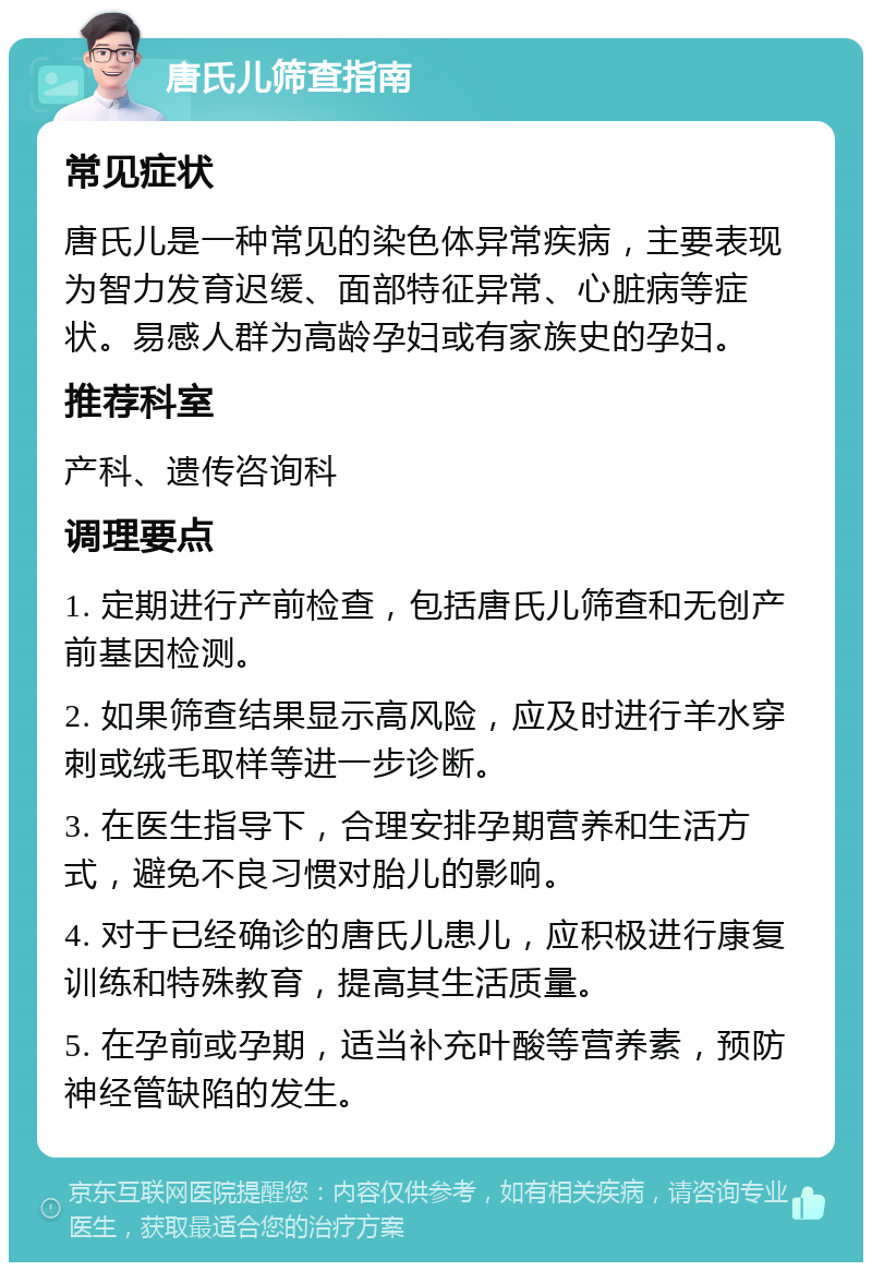 唐氏儿筛查指南 常见症状 唐氏儿是一种常见的染色体异常疾病，主要表现为智力发育迟缓、面部特征异常、心脏病等症状。易感人群为高龄孕妇或有家族史的孕妇。 推荐科室 产科、遗传咨询科 调理要点 1. 定期进行产前检查，包括唐氏儿筛查和无创产前基因检测。 2. 如果筛查结果显示高风险，应及时进行羊水穿刺或绒毛取样等进一步诊断。 3. 在医生指导下，合理安排孕期营养和生活方式，避免不良习惯对胎儿的影响。 4. 对于已经确诊的唐氏儿患儿，应积极进行康复训练和特殊教育，提高其生活质量。 5. 在孕前或孕期，适当补充叶酸等营养素，预防神经管缺陷的发生。