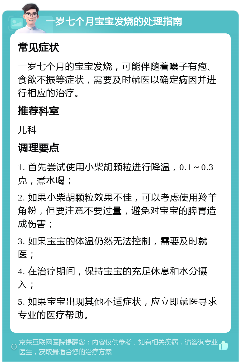 一岁七个月宝宝发烧的处理指南 常见症状 一岁七个月的宝宝发烧，可能伴随着嗓子有疱、食欲不振等症状，需要及时就医以确定病因并进行相应的治疗。 推荐科室 儿科 调理要点 1. 首先尝试使用小柴胡颗粒进行降温，0.1～0.3克，煮水喝； 2. 如果小柴胡颗粒效果不佳，可以考虑使用羚羊角粉，但要注意不要过量，避免对宝宝的脾胃造成伤害； 3. 如果宝宝的体温仍然无法控制，需要及时就医； 4. 在治疗期间，保持宝宝的充足休息和水分摄入； 5. 如果宝宝出现其他不适症状，应立即就医寻求专业的医疗帮助。