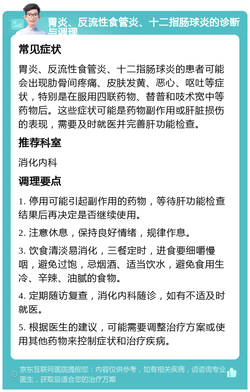 胃炎、反流性食管炎、十二指肠球炎的诊断与调理 常见症状 胃炎、反流性食管炎、十二指肠球炎的患者可能会出现肋骨间疼痛、皮肤发黄、恶心、呕吐等症状，特别是在服用四联药物、替普和吱术宽中等药物后。这些症状可能是药物副作用或肝脏损伤的表现，需要及时就医并完善肝功能检查。 推荐科室 消化内科 调理要点 1. 停用可能引起副作用的药物，等待肝功能检查结果后再决定是否继续使用。 2. 注意休息，保持良好情绪，规律作息。 3. 饮食清淡易消化，三餐定时，进食要细嚼慢咽，避免过饱，忌烟酒、适当饮水，避免食用生冷、辛辣、油腻的食物。 4. 定期随访复查，消化内科随诊，如有不适及时就医。 5. 根据医生的建议，可能需要调整治疗方案或使用其他药物来控制症状和治疗疾病。