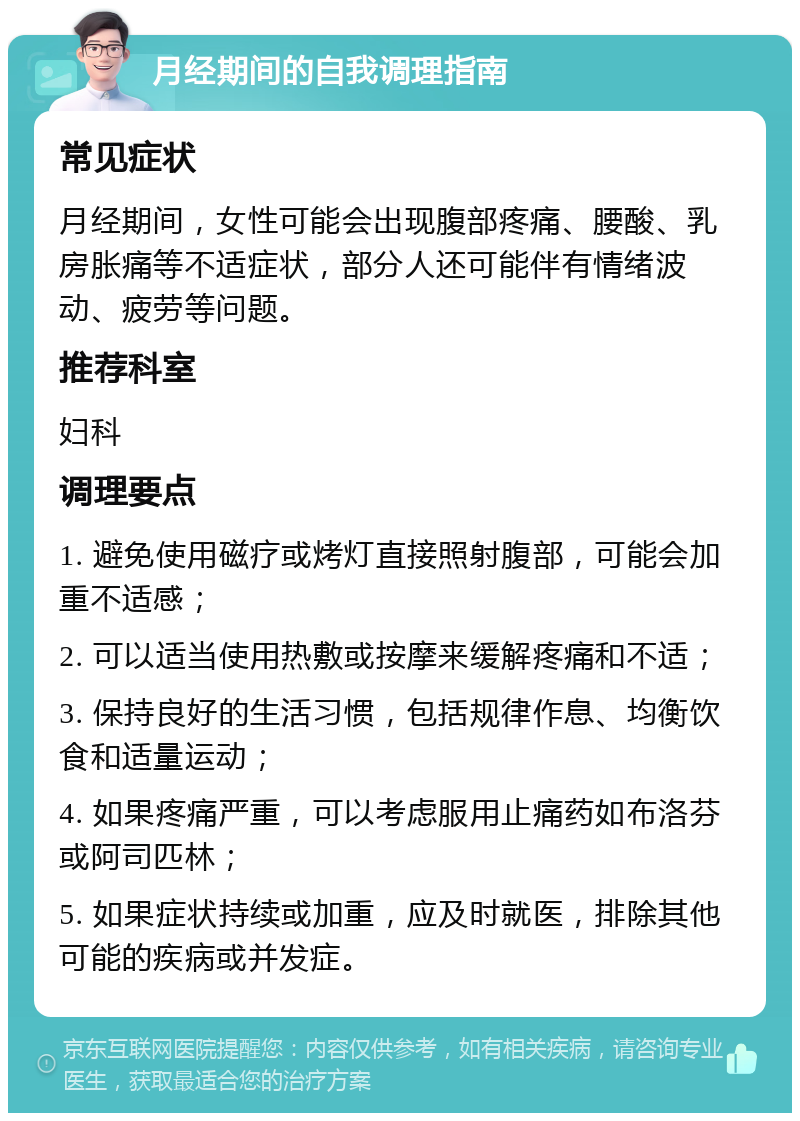 月经期间的自我调理指南 常见症状 月经期间，女性可能会出现腹部疼痛、腰酸、乳房胀痛等不适症状，部分人还可能伴有情绪波动、疲劳等问题。 推荐科室 妇科 调理要点 1. 避免使用磁疗或烤灯直接照射腹部，可能会加重不适感； 2. 可以适当使用热敷或按摩来缓解疼痛和不适； 3. 保持良好的生活习惯，包括规律作息、均衡饮食和适量运动； 4. 如果疼痛严重，可以考虑服用止痛药如布洛芬或阿司匹林； 5. 如果症状持续或加重，应及时就医，排除其他可能的疾病或并发症。