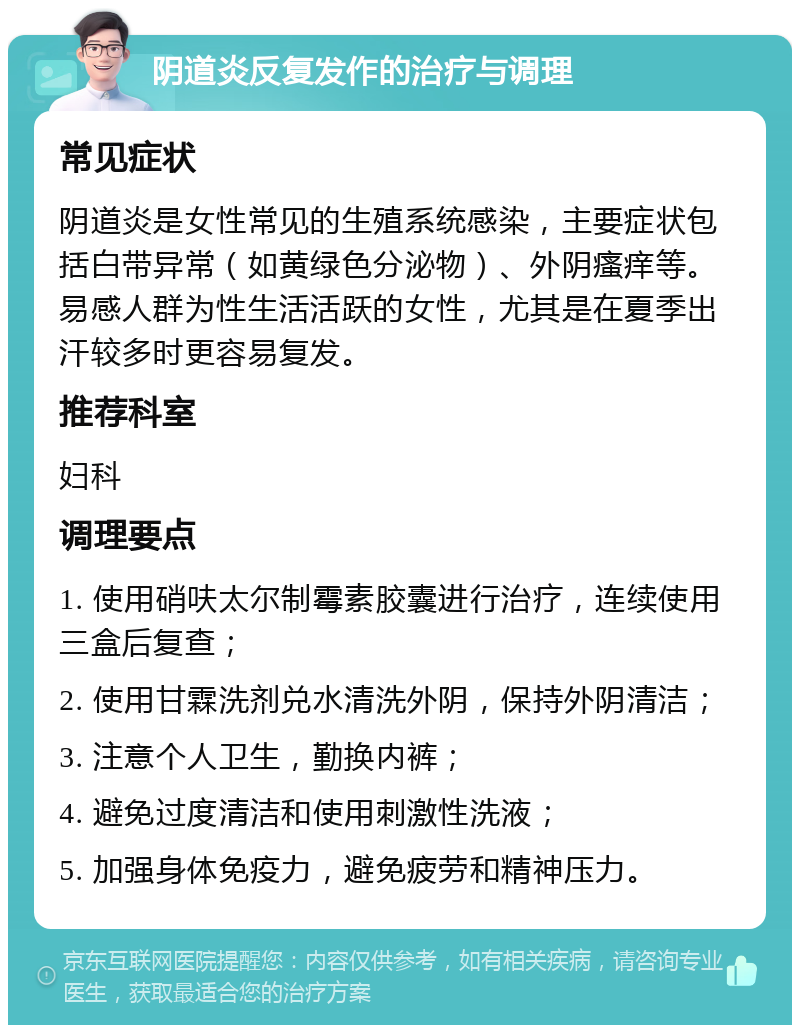 阴道炎反复发作的治疗与调理 常见症状 阴道炎是女性常见的生殖系统感染，主要症状包括白带异常（如黄绿色分泌物）、外阴瘙痒等。易感人群为性生活活跃的女性，尤其是在夏季出汗较多时更容易复发。 推荐科室 妇科 调理要点 1. 使用硝呋太尔制霉素胶囊进行治疗，连续使用三盒后复查； 2. 使用甘霖洗剂兑水清洗外阴，保持外阴清洁； 3. 注意个人卫生，勤换内裤； 4. 避免过度清洁和使用刺激性洗液； 5. 加强身体免疫力，避免疲劳和精神压力。