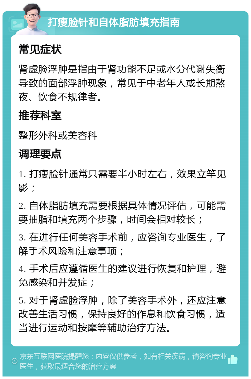 打瘦脸针和自体脂肪填充指南 常见症状 肾虚脸浮肿是指由于肾功能不足或水分代谢失衡导致的面部浮肿现象，常见于中老年人或长期熬夜、饮食不规律者。 推荐科室 整形外科或美容科 调理要点 1. 打瘦脸针通常只需要半小时左右，效果立竿见影； 2. 自体脂肪填充需要根据具体情况评估，可能需要抽脂和填充两个步骤，时间会相对较长； 3. 在进行任何美容手术前，应咨询专业医生，了解手术风险和注意事项； 4. 手术后应遵循医生的建议进行恢复和护理，避免感染和并发症； 5. 对于肾虚脸浮肿，除了美容手术外，还应注意改善生活习惯，保持良好的作息和饮食习惯，适当进行运动和按摩等辅助治疗方法。