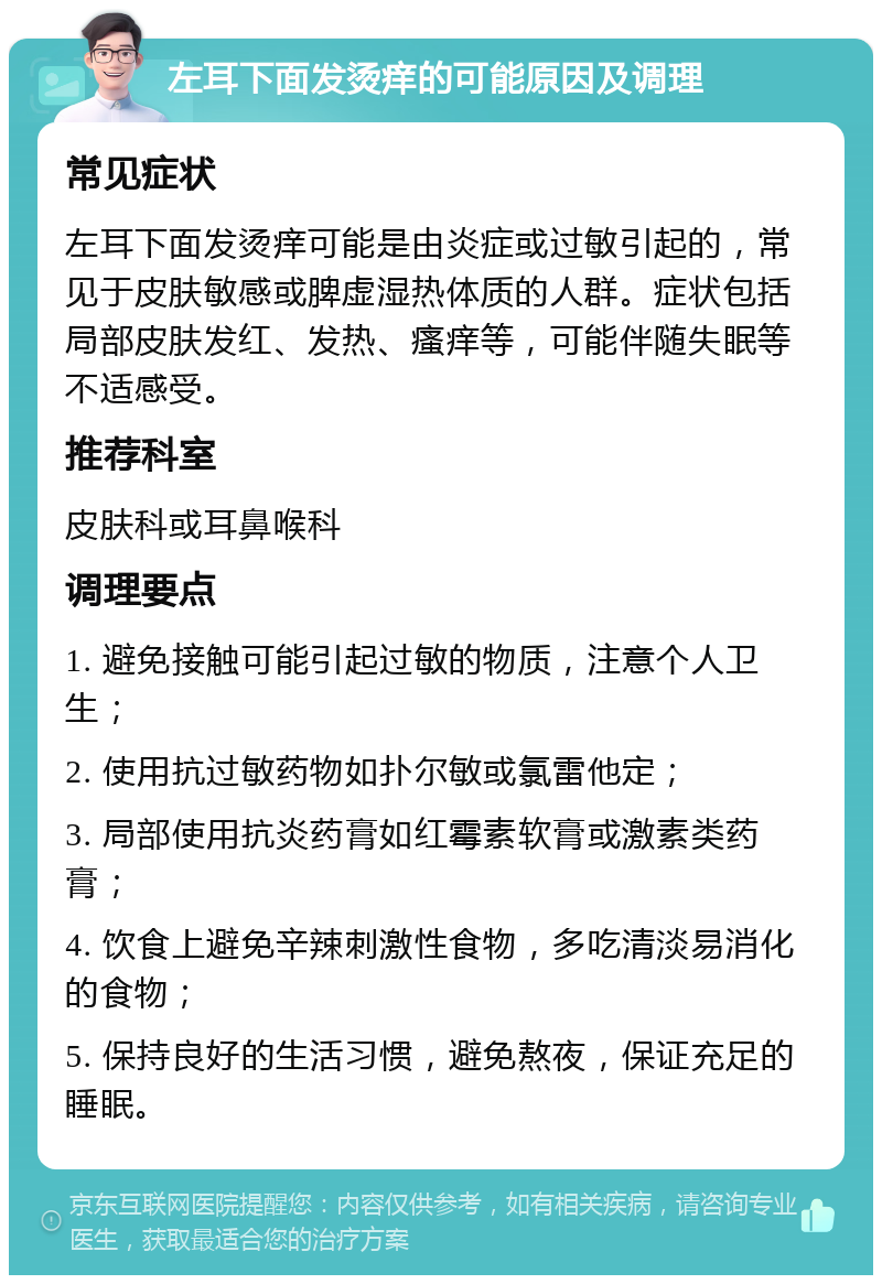 左耳下面发烫痒的可能原因及调理 常见症状 左耳下面发烫痒可能是由炎症或过敏引起的，常见于皮肤敏感或脾虚湿热体质的人群。症状包括局部皮肤发红、发热、瘙痒等，可能伴随失眠等不适感受。 推荐科室 皮肤科或耳鼻喉科 调理要点 1. 避免接触可能引起过敏的物质，注意个人卫生； 2. 使用抗过敏药物如扑尔敏或氯雷他定； 3. 局部使用抗炎药膏如红霉素软膏或激素类药膏； 4. 饮食上避免辛辣刺激性食物，多吃清淡易消化的食物； 5. 保持良好的生活习惯，避免熬夜，保证充足的睡眠。