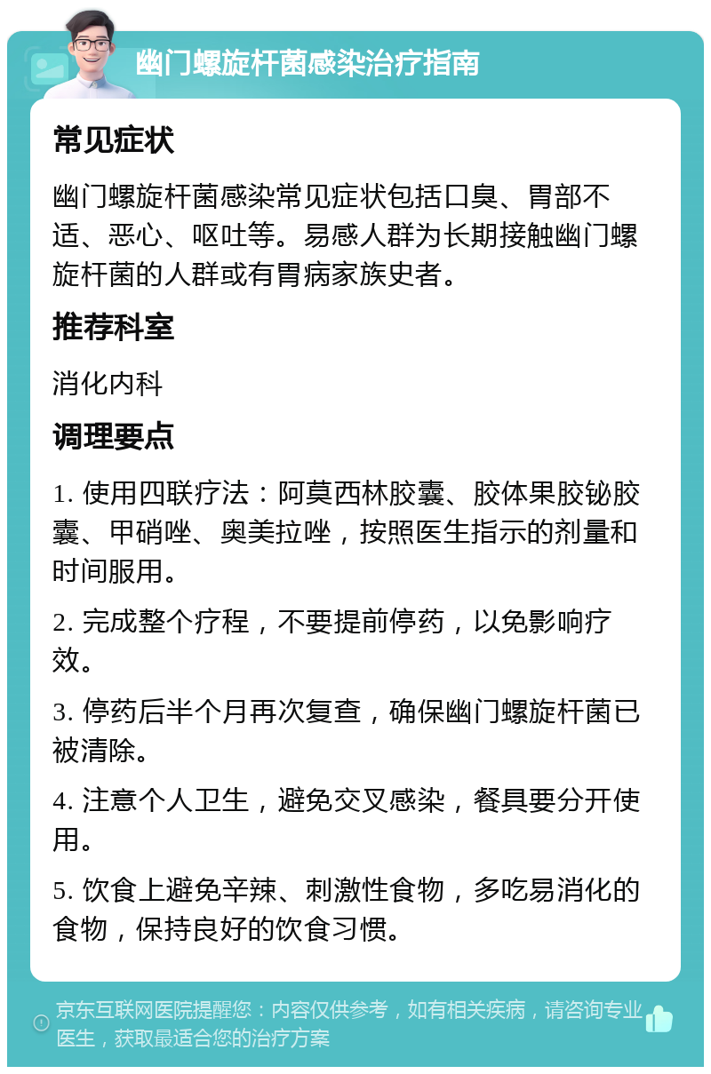 幽门螺旋杆菌感染治疗指南 常见症状 幽门螺旋杆菌感染常见症状包括口臭、胃部不适、恶心、呕吐等。易感人群为长期接触幽门螺旋杆菌的人群或有胃病家族史者。 推荐科室 消化内科 调理要点 1. 使用四联疗法：阿莫西林胶囊、胶体果胶铋胶囊、甲硝唑、奥美拉唑，按照医生指示的剂量和时间服用。 2. 完成整个疗程，不要提前停药，以免影响疗效。 3. 停药后半个月再次复查，确保幽门螺旋杆菌已被清除。 4. 注意个人卫生，避免交叉感染，餐具要分开使用。 5. 饮食上避免辛辣、刺激性食物，多吃易消化的食物，保持良好的饮食习惯。