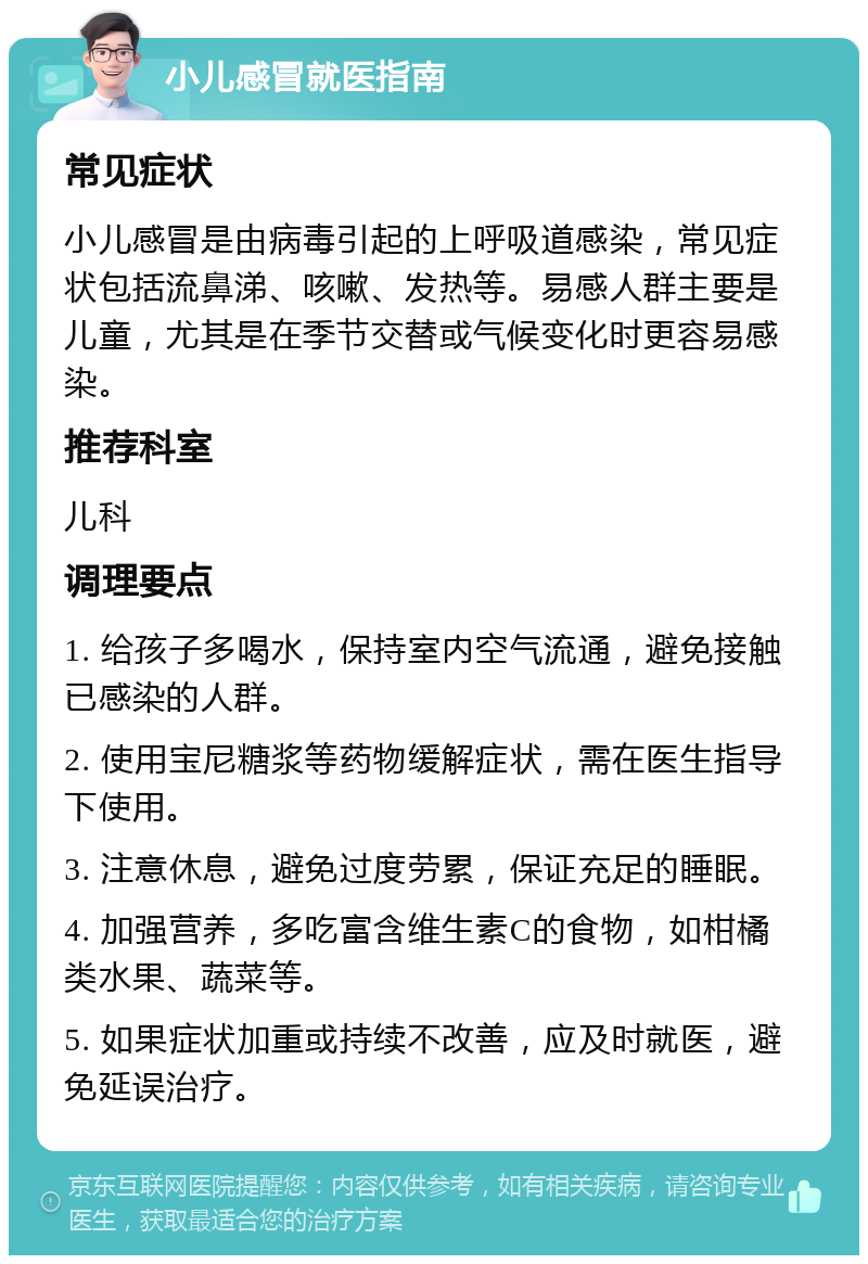 小儿感冒就医指南 常见症状 小儿感冒是由病毒引起的上呼吸道感染，常见症状包括流鼻涕、咳嗽、发热等。易感人群主要是儿童，尤其是在季节交替或气候变化时更容易感染。 推荐科室 儿科 调理要点 1. 给孩子多喝水，保持室内空气流通，避免接触已感染的人群。 2. 使用宝尼糖浆等药物缓解症状，需在医生指导下使用。 3. 注意休息，避免过度劳累，保证充足的睡眠。 4. 加强营养，多吃富含维生素C的食物，如柑橘类水果、蔬菜等。 5. 如果症状加重或持续不改善，应及时就医，避免延误治疗。