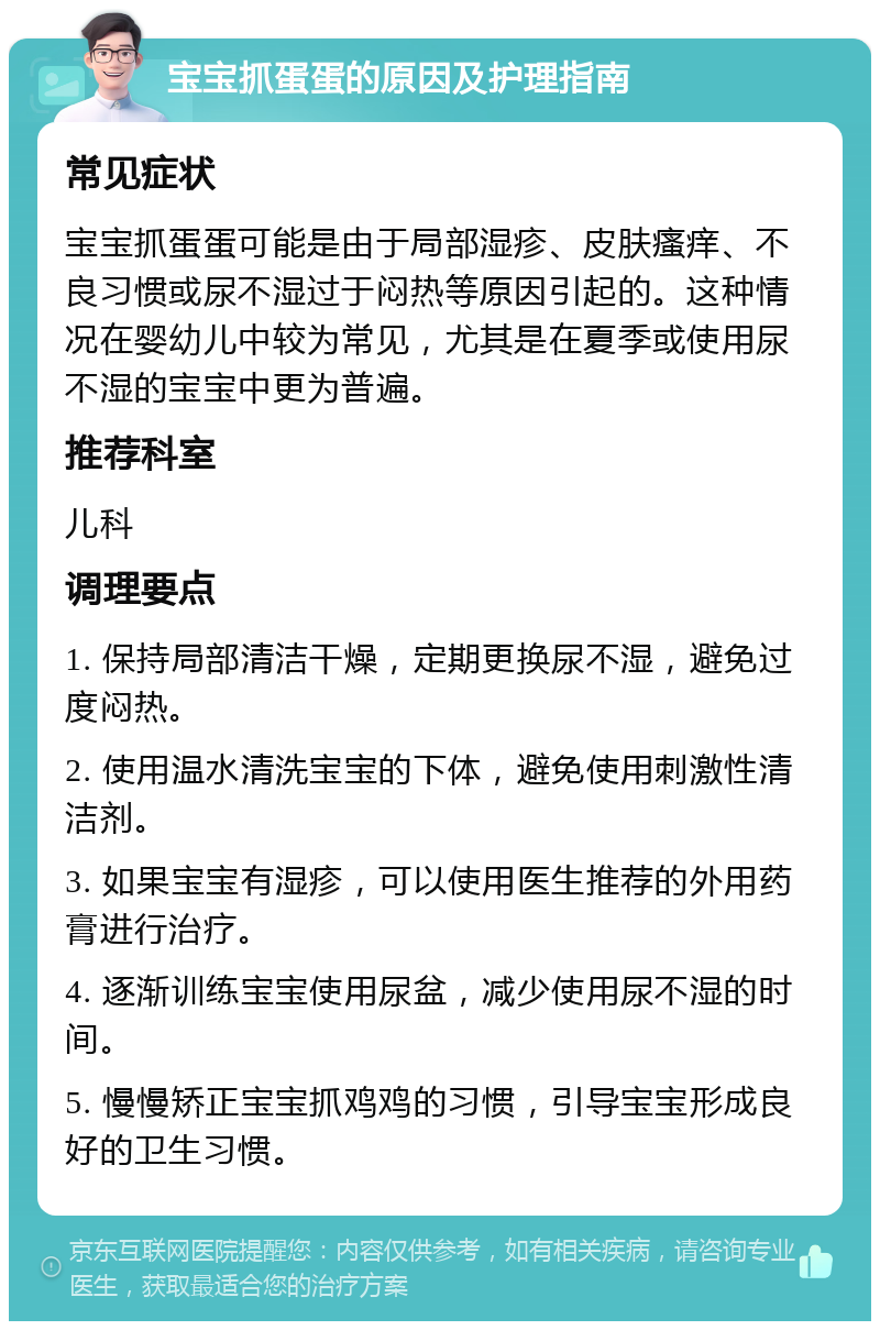 宝宝抓蛋蛋的原因及护理指南 常见症状 宝宝抓蛋蛋可能是由于局部湿疹、皮肤瘙痒、不良习惯或尿不湿过于闷热等原因引起的。这种情况在婴幼儿中较为常见，尤其是在夏季或使用尿不湿的宝宝中更为普遍。 推荐科室 儿科 调理要点 1. 保持局部清洁干燥，定期更换尿不湿，避免过度闷热。 2. 使用温水清洗宝宝的下体，避免使用刺激性清洁剂。 3. 如果宝宝有湿疹，可以使用医生推荐的外用药膏进行治疗。 4. 逐渐训练宝宝使用尿盆，减少使用尿不湿的时间。 5. 慢慢矫正宝宝抓鸡鸡的习惯，引导宝宝形成良好的卫生习惯。