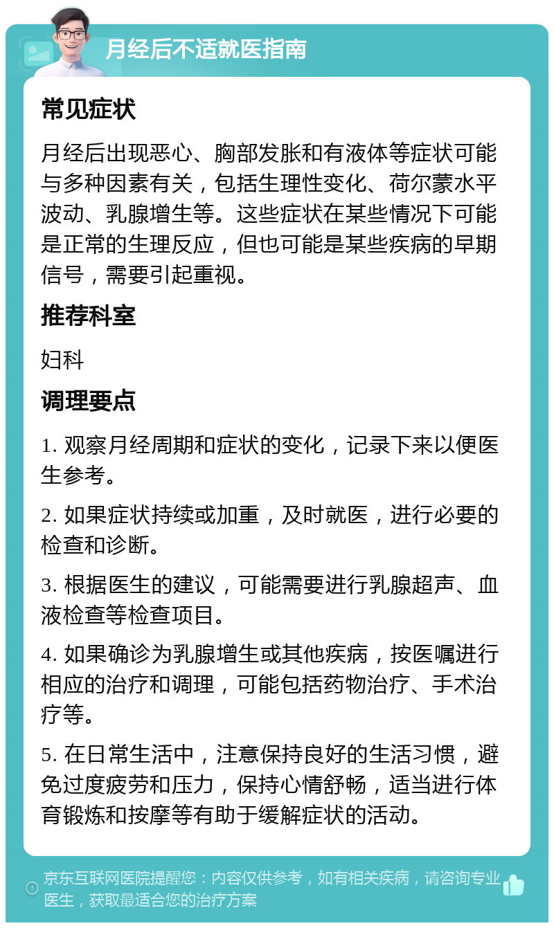 月经后不适就医指南 常见症状 月经后出现恶心、胸部发胀和有液体等症状可能与多种因素有关，包括生理性变化、荷尔蒙水平波动、乳腺增生等。这些症状在某些情况下可能是正常的生理反应，但也可能是某些疾病的早期信号，需要引起重视。 推荐科室 妇科 调理要点 1. 观察月经周期和症状的变化，记录下来以便医生参考。 2. 如果症状持续或加重，及时就医，进行必要的检查和诊断。 3. 根据医生的建议，可能需要进行乳腺超声、血液检查等检查项目。 4. 如果确诊为乳腺增生或其他疾病，按医嘱进行相应的治疗和调理，可能包括药物治疗、手术治疗等。 5. 在日常生活中，注意保持良好的生活习惯，避免过度疲劳和压力，保持心情舒畅，适当进行体育锻炼和按摩等有助于缓解症状的活动。