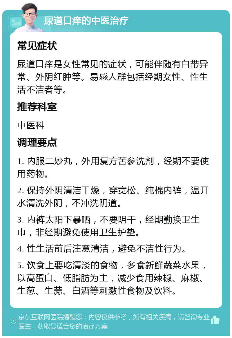 尿道口痒的中医治疗 常见症状 尿道口痒是女性常见的症状，可能伴随有白带异常、外阴红肿等。易感人群包括经期女性、性生活不洁者等。 推荐科室 中医科 调理要点 1. 内服二妙丸，外用复方苦参洗剂，经期不要使用药物。 2. 保持外阴清洁干燥，穿宽松、纯棉内裤，温开水清洗外阴，不冲洗阴道。 3. 内裤太阳下暴晒，不要阴干，经期勤换卫生巾，非经期避免使用卫生护垫。 4. 性生活前后注意清洁，避免不洁性行为。 5. 饮食上要吃清淡的食物，多食新鲜蔬菜水果，以高蛋白、低脂肪为主，减少食用辣椒、麻椒、生葱、生蒜、白酒等刺激性食物及饮料。