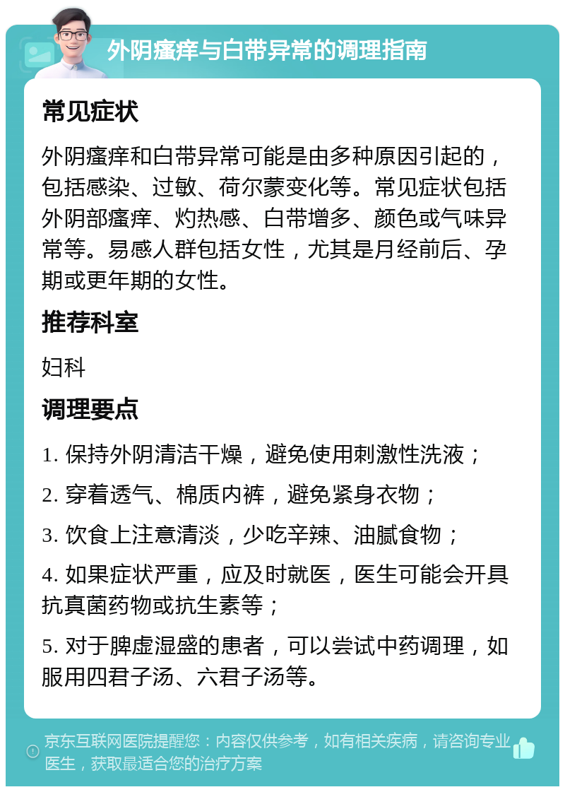 外阴瘙痒与白带异常的调理指南 常见症状 外阴瘙痒和白带异常可能是由多种原因引起的，包括感染、过敏、荷尔蒙变化等。常见症状包括外阴部瘙痒、灼热感、白带增多、颜色或气味异常等。易感人群包括女性，尤其是月经前后、孕期或更年期的女性。 推荐科室 妇科 调理要点 1. 保持外阴清洁干燥，避免使用刺激性洗液； 2. 穿着透气、棉质内裤，避免紧身衣物； 3. 饮食上注意清淡，少吃辛辣、油腻食物； 4. 如果症状严重，应及时就医，医生可能会开具抗真菌药物或抗生素等； 5. 对于脾虚湿盛的患者，可以尝试中药调理，如服用四君子汤、六君子汤等。