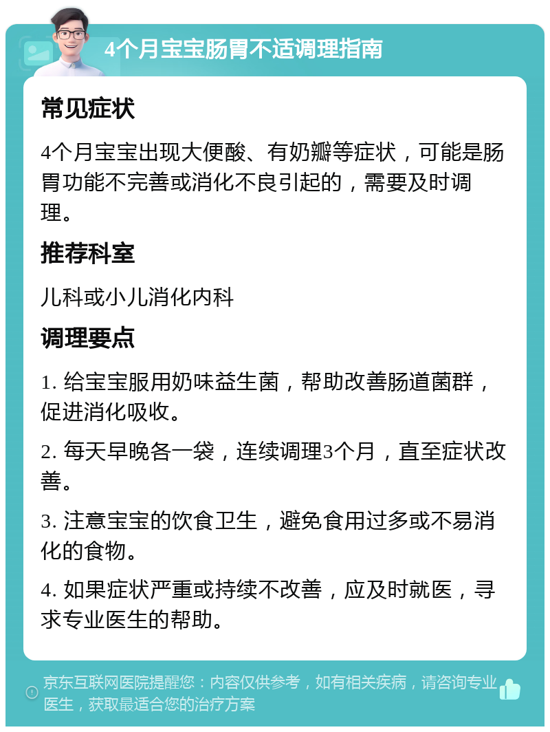 4个月宝宝肠胃不适调理指南 常见症状 4个月宝宝出现大便酸、有奶瓣等症状，可能是肠胃功能不完善或消化不良引起的，需要及时调理。 推荐科室 儿科或小儿消化内科 调理要点 1. 给宝宝服用奶味益生菌，帮助改善肠道菌群，促进消化吸收。 2. 每天早晚各一袋，连续调理3个月，直至症状改善。 3. 注意宝宝的饮食卫生，避免食用过多或不易消化的食物。 4. 如果症状严重或持续不改善，应及时就医，寻求专业医生的帮助。