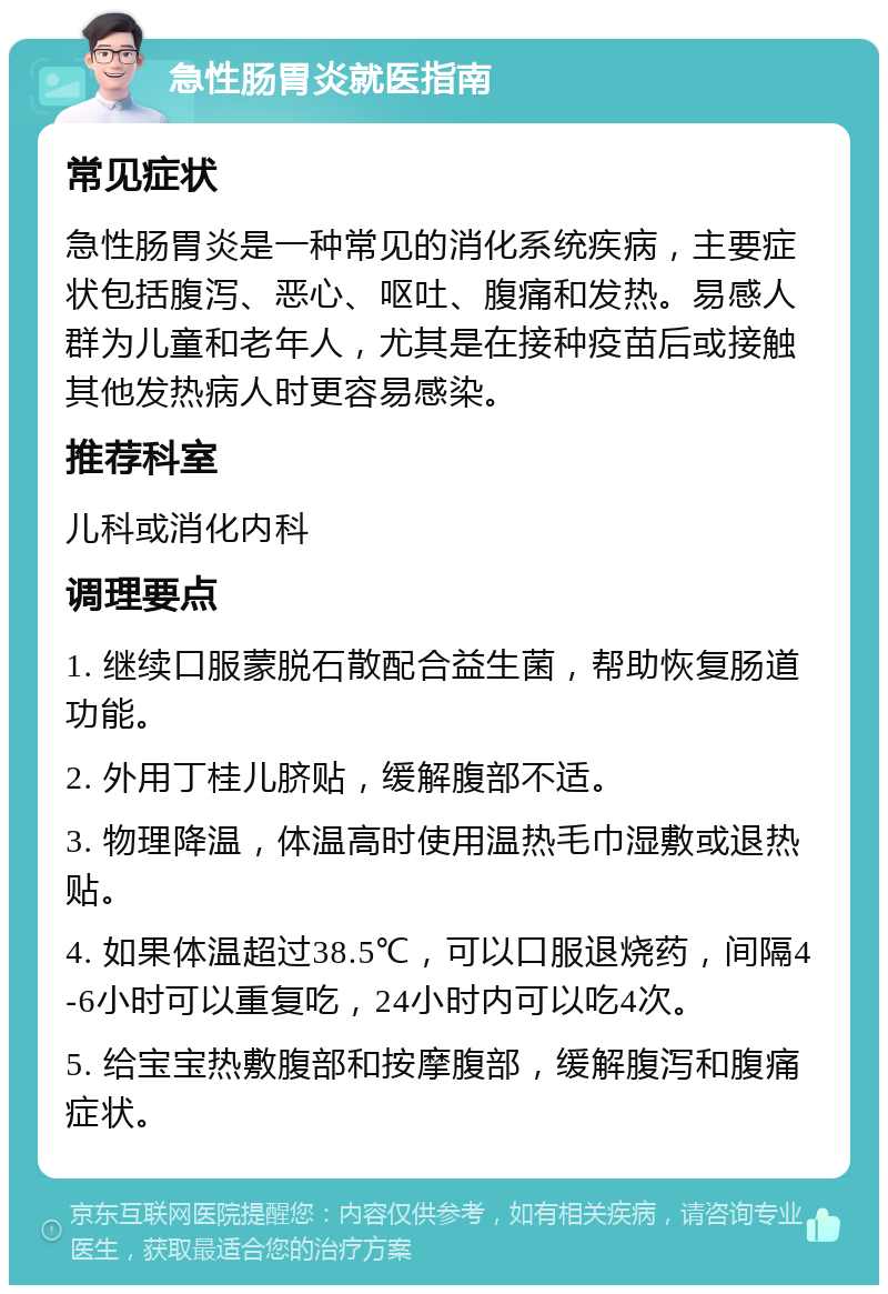 急性肠胃炎就医指南 常见症状 急性肠胃炎是一种常见的消化系统疾病，主要症状包括腹泻、恶心、呕吐、腹痛和发热。易感人群为儿童和老年人，尤其是在接种疫苗后或接触其他发热病人时更容易感染。 推荐科室 儿科或消化内科 调理要点 1. 继续口服蒙脱石散配合益生菌，帮助恢复肠道功能。 2. 外用丁桂儿脐贴，缓解腹部不适。 3. 物理降温，体温高时使用温热毛巾湿敷或退热贴。 4. 如果体温超过38.5℃，可以口服退烧药，间隔4-6小时可以重复吃，24小时内可以吃4次。 5. 给宝宝热敷腹部和按摩腹部，缓解腹泻和腹痛症状。