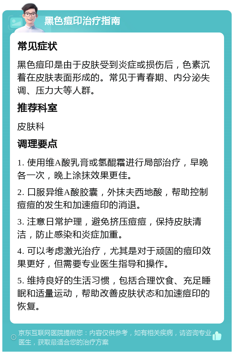 黑色痘印治疗指南 常见症状 黑色痘印是由于皮肤受到炎症或损伤后，色素沉着在皮肤表面形成的。常见于青春期、内分泌失调、压力大等人群。 推荐科室 皮肤科 调理要点 1. 使用维A酸乳膏或氢醌霜进行局部治疗，早晚各一次，晚上涂抹效果更佳。 2. 口服异维A酸胶囊，外抹夫西地酸，帮助控制痘痘的发生和加速痘印的消退。 3. 注意日常护理，避免挤压痘痘，保持皮肤清洁，防止感染和炎症加重。 4. 可以考虑激光治疗，尤其是对于顽固的痘印效果更好，但需要专业医生指导和操作。 5. 维持良好的生活习惯，包括合理饮食、充足睡眠和适量运动，帮助改善皮肤状态和加速痘印的恢复。